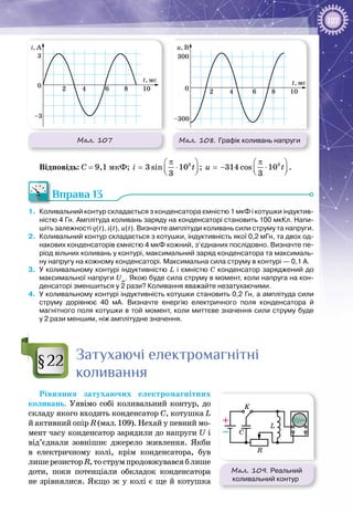 107
Мал. 108. Графік коливань напруги
u, В
t, мс
0 2
300
–300
4 6 8 10
Мал. 107
i, A
t, мс
0 2
3
–3
4 6 8 10
Відповідь: С = 9,1 мкФ; 3
3 sin 10
3
i t
π 
= ⋅  
; 3
314 cos 10
3
u t
π 
=− ⋅  
.
Вправа 13
1.	 Коливальний контур складається з конденсатора ємністю 1 мкФ і котушки індуктив-
ністю 4 Гн. Амплітуда коливань заряду на конденсаторі становить 100 мкКл. Напи-
шіть залежності q(t), i(t), u(t). Визначте амплітуди коливань сили струму та напруги.
2.	 Коливальний контур складається з котушки, індуктивність якої 0,2 мГн, та двох од-
накових конденсаторів ємністю 4 мкФ кожний, з’єднаних послідовно. Визначте пе-
ріод вільних коливань у контурі, максимальний заряд конденсатора та максималь-
ну напругу на кожному конденсаторі. Максимальна сила струму в контурі — 0,1 А.
3.	 У коливальному контурі індуктивністю L і ємністю С конденсатор заряджений до
максимальної напруги Um
. Якою буде сила струму в момент, коли напруга на кон-
денсаторі зменшиться у 2 рази? Коливання вважайте незатухаючими.
4.	 У коливальному контурі індуктивність котушки становить 0,2 Гн, а амплітуда сили
струму дорівнює 40  мА. Визначте енергію електричного поля конденсатора й
магнітного поля котушки в той момент, коли миттєве значення сили струму буде
у 2 рази меншим, ніж амплітудне значення.
Затухаючі електромагнітні
коливання
Рівняння затухаючих електромагнітних
коливань. Уявімо собі коливальний контур, до
складу якого входить конденсатор С, котушка L
й активний опір R (мал. 109). Нехай у певний мо­
мент часу конденсатор заряди­ли до напруги U і
від’єднали зовнішнє джерело живлення. Якби
в електричному колі, крім конденсатора, був
лишерезисторR,тострумпродовжувавсяблише
доти, поки потенціали обкладок конденсатора
не зрівнялися. Якщо ж у колі є ще й котушка
§22
Мал. 109. Реальний
коливальний контур
K
–
+ L
C
R
 