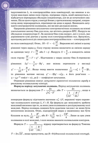 108
індуктивністю L, то електрорушійна сила самоіндукції, що виникає в ко­
тушці внаслідок зміни сили струму, підтримає струм, який зменшується, і
відбудеться перезарядка обкладок конденсатора, але не до початкового зна­
чення. Після цього струм у контурі йтиме у протилежному напрямі, конден­
сатор знову перезарядиться, втративши ще дещо в заряді. Вини­кають зату­
хаючі електромагнітні коливання, які ми вже дослідили якісно.
Одержимо рівняння затухаючих електромагнітних коливань на осно­ві
узагальнення закону Ома для кола, що містить джерело ЕРС. Напруга на
обкладках конденсатора U. За законом Ома сума на­пруг, які є в колі, має
дорівнювати сумі діючих у цьому колі електрорушійних сил. Зрозуміло,
щовцьомуразівколідієлишеоднаелектрорушійнасила—електрорушій­
на сила самоіндукції. Отже,
∆
+ =−
∆
I
IR U L
t
. Виразимо всі змінні в цьому
рівнянні через заряд q. Силу струму можна визначити за зміною заряду
за одиницю часу:
∆
=
∆
q
I
t
або I = q′. Напруга =
q
U
C
, а швидкість зміни
сили струму
∆
= =′ ′′
∆
I
I q
t
. Підставимо у вираз закону Ома й отримаємо
рівняння: =− −′′ ′
1
Lq q Rq
C
, яке можна переписати у вигляді
=− −′′ ′
1 R
q q q
LC L
. Якщо тепер ввести позначення = ω2
0
1
LC
і = β2
R
L
,
то рівняння матиме вигляд = − β − ω′′ ′ 2
02q q q , а його розв’язок —
−β
= ω + α0 cos( )t
q q e t , де β — коефіцієнт затухання.
Отримане рівняння описує затухаючі гармонічні коливання заряду в
реальному коливальному контурі.
Формула періоду затухаючих коливань. Період затухаючих коливань
визначається за формулою
π
=
ω − β2 2
0
2
T , або
π
=
 
−   
2
2
1
2
T
R
LC L
, якщо в
попередню формулу підставити значення ω2
0 і β2
, виражені через параме­
три коливального контура L, C і R. Ця формула дає можливість зробити
важливий висно­вок про те, за яких умов коливання в досліджуваному колі
можливі. Період коливань повинен бути додатним числом і не може бути
нескінченно великим. Отже, підкореневий вираз у знаменнику має бути
більшим за нуль,
1
LC
>
2
2
4
R
L
, або R < 2
L
C
чи L > 
2
4
CR
. Лише за цих умов
коливання в колі можливі, і коло можна вважати коливальним контуром.
Формула
π
=
 
−  
 
2
2
1
2
T
R
LC L
відразу перетворюється на формулу Томсона
= π2T LC , якщо припустити, що R = 0 (ідеальний коливальний контур).
 