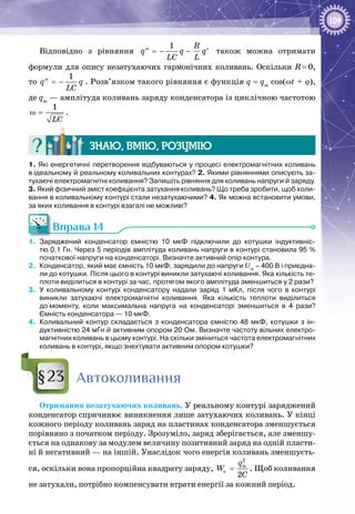 109
Відповідно з рівняння =− −′′ ′
1 R
q q q
LC L
також можна отримати
формули для опису незатухаючих гармонічних коливань. Оскільки R = 0,
то  = −′′
1
q q
LC
. Розв’язком такого рівняння є функція q = qm
cos(wt + j),
де qm
— амплітуда коливань заряду конденсатора із циклічною частотою
ω =
1
LC
.
Знаю, вмію, розумію
1. Які енергетичні перетворення відбуваються у процесі електромагнітних коливань
в ідеальному й реальному коливальних контурах? 2. Якими рівняннями описують за-
тухаючі електромагнітні коливання? Запишіть рівняння для коливань напруги й заряду.
3. Який фізичний зміст коефіцієнта затухання коливань? Що треба зробити, щоб коли-
вання в коливальному контурі стали незатухаючими? 4. Як можна встановити умови,
за яких коливання в контурі взагалі не можливі?
Вправа 14
1.	 Заряджений конденсатор ємністю 10 мкФ підключили до котушки індуктивніс-
тю 0,1 Гн. Через 5 періодів амплітуда коливань напруги в контурі становила 95 %
початкової напруги на конденсаторі. Визначте активний опір контура.
2.	 Конденсатор, який має ємність 10 мкФ, зарядили до напруги Um
 = 400 В і приєдна-
ли до котушки. Після цього в контурі виникли затухаючі коливання. Яка кількість те-
плоти виділиться в контурі за час, протягом якого амплітуда зменшиться у 2 рази?
3.	 У  коливальному контурі конденсатору надали заряд 1 мКл, після чого в контурі
виникли затухаючі електромагнітні коливання. Яка кількість теплоти виділиться
до моменту, коли максимальна напруга на конденсаторі зменшиться в 4 рази?
Ємність конденсатора — 10 мкФ.
4.	 Коливальний контур складається з конденсатора ємністю 48 мкФ, котушки з ін-
дуктивністю 24 мГн й активним опором 20 Ом. Визначте частоту вільних електро-
магнітних коливань в цьому контурі. На скільки зміниться частота електромагнітних
коливань в контурі, якщо знехтувати активним опором котушки?
Автоколивання
Отримання незатухаючих коливань. У реальному контурі заряджений
конденсатор спричинює виникнення лише затухаючих коливань. У кінці
кожного періоду коливань заряд на пластинах конденсатора зменшується
порівняно з початком періоду. Зрозуміло, заряд зберігається, але зменшу­
ється на однакову за модулем величину позитивний заряд на одній пласти­
ні й негативний — на іншій. Унаслідок чого енергія коливань зменшуєть­
ся, оскільки вона пропорційна квадрату заряду, =
2
e
2
mq
W
C
. Щоб коливання
не затухали, потрібно компенсувати втрати енергії за кожний період.
§23
 