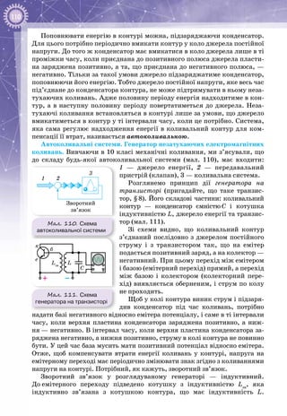 110
Поповнювати енергію в контурі можна, підзаряджаючи конденсатор.
Для цього потрібно періодично вмикати контур у коло джерела постійної
напруги. До того ж конденсатор має вмикатися в коло джерела лише в ті
проміжки часу, коли приєднана до позитивного полюса джерела пласти­
на заряджена позитивно, а та, що приєднана до негативного полюса, —
негативно. Тільки за такої умови джерело підзаряджатиме конденсатор,
поповнюючи його енергію. Тобто джерело постійної напруги, яке весь час
під’єднане до конденсатора контура, не може підтримувати в ньому неза­
тухаючих коливань. Адже половину періоду енергія надходитиме в кон­
тур, а в наступну половину періоду повертатиметься до джерела. Неза­
тухаючі коливання встановляться в контурі лише за умови, що джерело
вмикатиметься в контур у ті інтервали часу, коли це потрібно. Система,
яка сама регулює надходження енергії в коливальний контур для ком­
пенсації її втрат, називається автоколивальною.
Автоколивальні системи. Генератор незатухаючих електромагнітних
коливань. Вивчаючи в 10 класі механічні коливання, ми з’ясували, що
до складу будь-якої автоколивальної системи (мал. 110), має входити:
1 — джерело енергії, 2 — передавальний
пристрій (клапан), 3 — коливальна система.
Розглянемо принцип дії генератора на
транзисторі (пригадайте, що таке транзис­
тор, § 8). Його складові частини: коливальний
контур — конденсатор ємністю C і котушка
індуктивністю L, джерело енергії та транзис­
тор (мал. 111).
Зі схеми видно, що коливальний контур
з’єднаний послідовно з джерелом постійного
струму і з транзистором так, що на емітер
подається позитивний заряд, а на колектор —
негативний. При цьому перехід між емітером
і базою (емітерний перехід) прямий, а перехід
між базою і колектором (колекторний пере­
хід) виявляється оберненим, і струм по колу
не проходить.
Щоб у колі контура виник струм і підзаря­
див конденсатор під час коливань, потрібно
надати базі негативного відносно емітера потенціалу, і саме в ті інтервали
часу, коли верхня пластина конденсатора заряджена позитивно, а ниж­
ня — негативно. В інтервал часу, коли верхня пластина конденсатора за­
ряджена негативно, а нижня позитивно, струму в колі контура не повинно
бути. У цей час база мусить мати позитивний потенціал відносно емітера.
Отже, щоб компенсувати втрати енергії коливань у контурі, напруга на
емітерному переході має періодично змінювати знак згідно з коливаннями
напруги на контурі. Потрібний, як кажуть, зворотний зв’язок.
Зворотний зв’язок у розглядуваному генераторі — індуктивний.
До емітерного переходу підведено котушку з індуктивністю Lзв
, яка
індуктивно зв’язана з котушкою контура, що має індуктивність L.
Мал. 110. Схема
автоколивальної системи
1 2
3
Зворотний
зв’язок
Мал. 111. Схема
генератора на транзисторі
–+
C
L
е
к
б
Lзв
 
