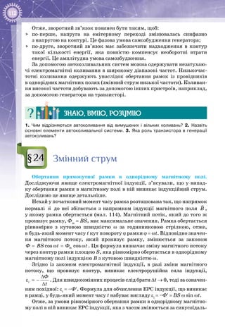 112
Отже, зворотний зв’язок повинен бути таким, щоб:
	 по-перше, напруга на емітерному переході змінювалась синфазно
з напругою на контурі. Це фазова умова самозбудження генератора;
	 по-друге, зворотний зв’язок має забезпечити надходження в контур
такої кількості енергії, яка повністю компенсує необоротні втрати
енергії. Це амплітудна умова самозбудження.
За допомогою автоколивальних систем можна одержувати незатухаю­
чі електромагнітні коливання в широкому діапазоні частот. Низькочас­
тотні коливання одержують унаслідок обертання рамок із провідників
в однорідних магнітних полях (змінний струм низької частоти). Коливан­
ня високої частоти добувають за допомогою інших пристроїв, наприклад,
за допомогою генератора на транзисторі.
Знаю, вмію, розумію
1. Чим відрізняються автоколивання від вимушених і вільних коливань? 2. Назвіть
основні елементи автоколивальної системи. 3. Яка роль транзистора в генерації
автоколивань?
Змінний струм
Обертання прямокутної рамки в однорідному магнітному полі.
Досліджуючи явище електромагнітної індукції, з’ясували, що у випад­
ку обертання рамки в магнітному полі в ній виникає індукційний струм.
Дослідимо це явище детальніше.
Нехай у початковий момент часу рамка розташована так, що напрямок
нормалі n

до неї збігається з напрямком індукції магнітного поля B

,
у якому рамка обертається (мал. 114). Магнітний потік, який до того ж
пронизує рамку, Фm
= BS, має максимальне значення. Рамка обертається
рівномірно з кутовою швидкістю ω за годинниковою стрілкою, отже,
в будь-який момент часу t кут повороту ϕ рамки ϕ = ωt. Відповідно значен­
ня магнітного потоку, який пронизує рамку, змінюється за законом
cos cosmÔ BS t Ô t= ω= ω . Ця формула визначає зміну магнітного потоку
через контур рамки площею S, яка рівномірно обертається в однорідному
магнітному полі індукцією В з кутовою швидкістю ω.
Згідно із законом електромагнітної індукції, в разі зміни магнітного
потоку, що пронизує контур, виникає електрорушійна сила індукції,
i
Ô
t
∆
ε =−
∆
. Для швидкозмінних процесів слід брати ∆t → 0, тоді за означен­
ням похідної: εi
= –Ф′. Формула для обчислення ЕРС індукції, що виникає
в рамці, у будь-який момент часу t набуває вигляду εi
= –Ф′ = BS ω sin ωt.
Отже, за умови рівномірного обертання рамки в однорідному магнітно­
му полі в ній виникає ЕРС індукції, яка з часом змінюється за синусоїдаль­
§24
 