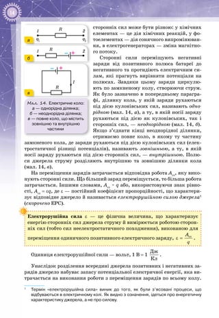 14
сторонніх сил може бути різною: у хімічних
елементах — це дія хімічних реакцій, у фо­
тоелементах — дія сонячного випромінюван­
ня, в електрогенераторах — зміна магнітно­
го потоку.
Сторонні сили переміщують негативні
заряди від позитивного полюса батареї до
негативного та протидіють електричним си­
лам, які прагнуть вирівняти потенціали на
полюсах. Завдяки цьому заряди циркулю­
ють по замкненому колу, створюючи струм.
Як було зазначено в попередньому парагра­
фі, ділянку кола, у якій заряди рухаються
під дією кулонівських сил, називають одно-
рідною (мал. 14, а), а ту, в якій носії заряду
рухаються під дією як кулонівських, так і
сторонніх сил, — неоднорідною (мал. 14, б).
Якщо з’єднати кінці неоднорідної ділянки,
отримаємо повне коло, в якому ту частину
замкненого кола, де заряди рухаються під дією кулонівських сил (елек­
тростатичної різниці потенціалів), називають зовнішньою, а ту, в якій
носії заряду рухаються під дією сторонніх сил, — внутрішньою. Полю­
си джерела струму розділяють внутрішню та зовнішню ділянки кола
(мал. 14, в).
На переміщення зарядів затрачається відповідна робота Аст
, яку вико­
нують сторонні сили. Що більший заряд переміщується, то більша робота
затрачається. Іншими словами, Aст
 ~ q або, використовуючи знак рівно­
сті, Aст
= εq, де ε — постійний коефіцієнт пропорційності, що характери­
зує відповідне джерело й називається електрорушійною силою джерела1
(скорочено ЕРС).
Електрорушійна сила ε  — це фізична величина, що характеризує
енергію сторонніх сил джерела струму й вимірюється роботою сторон­
ніх сил (тобто сил неелектростатичного походження), виконаною для
переміщення одиничного позитивного електричного заряду, ñòA
ε =
q
.
Одиниця електрорушійної сили — вольт, 1 В = 1
Äæ
Êë
.
Унаслідок розділення всередині джерела позитивних і негативних за­
рядів джерело набуває запасу потенціальної електричної енергії, яка ви­
трачається на виконання роботи з переміщення зарядів по всьому колу.
1
	 Термін «електрорушійна сила» виник до того, як були з’ясовані процеси, що
відбуваються в електричному колі. Як видно з означення, ідеться про енергетичну
характеристику джерела, а не про силову.
Мал. 14. Електричне коло:
а — однорідна ділянка;
б — неоднорідна ділянка;
в — повне коло, що містить
зовнішню та внутрішню
частини
R1 2
ϕ1
ϕ2
R
I
R
1 2
– +
– +
R1 2
ϕ1
ϕ2
R
I
R
1 2
– +
– +
R 2
ϕ2
R
I
R
2
– +
– +
а
б
в
 