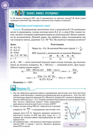 116
Знаю, вмію, розумію
1.  Як можна отримати ЕРС, яка б змінювалася за законом синуса? 2.  Який струм
називають змінним? Що таке діючі значення сили струму та напруги?
Приклади розв’язування задач
Задача. В однорідному магнітному полі з індукцією 0,1 Тл розміщено
виток із провідника, площа контура якого 0,1 м2
, а опір 2 Ом, таким чи­
ном, що його площина перпендикулярна до ліній індукції. Виток замкне­
но на гальванометр. Повний заряд, що пройшов через гальванометр під
час повороту витка, дорівнює 7,5 · 10–3
 Кл. На який кут повернули виток?
Дано:
B = 0,1 Тл
S = 0,1 м2
R = 2 Ом
∆q = 7,5 ⋅ 10–3
Кл
Розв’язання:
Заряд ∆q = I∆t. За законом Ома сила струму і
I
R
ε
= .
ЕРС індукції εi
визначаємо за законом Фарадея:
2 1 1 2
і
Ô Ô Ô ÔÔ
t t t
− −∆
ε =− =− =
∆ ∆ ∆
,
α — ?
де 1Ô ÂS=  — потік магнітної індукції через площу контура, що охоплює
виток на початку повороту; 2 cosÔ ÂS= α  — кінцевий потік. Для індук­
ційного заряду маємо вираз:
( cos ) (1 cos )BS BS t BS
q
R t R
− α ∆ − α
∆= =
∆
; cos 1
R q
BS
∆
α = − ;
3
2
Îì Êë
Òë ì
2 7,5 10
cos 1 0,5
0,1 0,1
−
⋅ ⋅
α = − = −
⋅
, α = 120°.
Відповідь: α = 120°.
Вправа 15
1. 	Під час обертання дротяної рамки в однорідному магнітному полі потік магнітної
індукції, який пронизує її, змінюється залежно від часу за законом A = 0,01 cos 10pt
(усі величини задано в одиницях СІ). Обчисліть похідну (Ф′) і напишіть формулу за-
лежності ЕРС від часу е = е(t). У якому положенні була рамка на початку відліку часу?
Яка частота обертання рамки? Чому дорівнюють
максимальні значення магнітного потоку та ЕРС?
2.	 Рамка, що має площу 200 см2
, обертається з кутовою
швидкістю 50 
рад
с
в однорідному магнітному полі,
індукція якого 0,4  Тл. Напишіть формули залежності
магнітного потоку та ЕРС від часу, якщо за t  =  0
нормаль до площини рамки перпендикулярна до ліній
індукції поля.
3.	 За графіком (мал. 116) визначте амплітудне значення
змінної ЕРС, її період і частоту. Запишіть формулу
зміни ЕРС із часом.
Мал. 116
ε, В
t, мс
0 0,2 0,4
–50
–25
25
50
 
