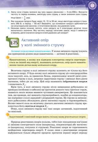 117
4.	 Зміну сили струму залежно від часу задано рівнянням i = 5 cos 200pt. Визначте
частоту та період коливань, амплітуду сили струму, а також значення сили струму,
якщо фаза —
3
π
рад.
5.	 Яке значення напруги буде через 10, 15 та 30 мс, якщо амплітуда напруги стано­
вить 200  В, а період — 60  мс? Вважайте, що коливання напруги здійснюються
за синусоїдальним законом, з початковою фазою, яка дорівнює нулю.
6.	 Неонова лампа починає світити, коли напруга на її електродах досягне точно
визначеного значення. Яку частину періоду світитиме лампа, якщо її ввімкнути
в мережу, діюче значення напруги в якій дорівнює цій напрузі?
Активний опір
у колі змінного струму
Активні та реактивні навантаження. У колах змінного струму існують
два принципово різних види навантажень — активні й реактивні.
Навантаження, в якому вся підведена електрична енергія перетворю­
ється на інший вид енергії, називають активним, опір цього наванта­
ження також дістав назву активного опору.
Величина струму в колі змінного струму залежить не тільки від його
активного опору. У будь-якому колі змінного струму діє електрорушійна
сила індукції, яка, за правилом Ленца, перешкоджає всякій зміні елек­
тричного струму в колі, затримує наростання струму і зменшує його діюче
значення, тобто діє як опір. Цей опір називають індуктивним опором
і позначають ХL
.
Крім того, в колі змінного струму після вимикання рубильника по
проводах (особливо в кабелях) ще протягом деякого часу протікає струм,
наявність якого можна виявити чутливим амперметром. Це пояснюється
тим, що проводи, які живлять струмоприймачі, подібні до конденсатора,
що підтримує в колі зарядний і розрядний струми. Ці струми за ввімкне­
ного рубильника збільшують діюче значення струму в струмоприймачі.
Вплив ємності кола на величину діючого значення змінного струму вра­
ховується його ємнісним опором ХС
.
Отже, коло змінного струму має такі опори: активний, індуктивний
та ємнісний.
Індуктивний і ємнісний опори мають спільну назву реактивних опорів.
Природа реактивних опорів польова, тобто їхнє походження пов’язане
зі змінами електричного поля (наприклад, конденсатора) або магнітно­
го (наприклад, котушки зі струмом). Реактивні опори не спричинюють
не­оборотних перетворень енергії. У  колах лише з реактивними опорами
відбуваються тільки оборотні процеси: протягом першої чверті періоду
§25
 