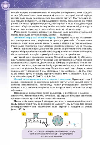 118
енергія струму перетворюється на енергію електричного поля конден­
сатора (або магнітного поля котушки), а протягом другої чверті періоду
енергія поля знову перетворюється на енергію струму. Тому в таких ко­
лах середня потужність за період дорівнює нулю, незважаючи на струм
у колі. Це легко продемонструвати, увімкнувши в коло з конденсатором
ваттметр. Стрілка цього приладу не відхиляється, хоча в колі діє напруга
й тече струм, які реєструють відповідно вольтметр і амперметр.
Розглянемо спочатку найпростіші ідеальні кола змінного струму, які
мають лише один із трьох опорів, а потім — складніші.
Активний опір у колі змінного струму. Електричні кола, що складають­
ся з електричних ламп, нагрівальних приладів, реостатів і з’єднувальних
проводів, практично можна вважати колами тільки з активним опором.
У цих колах електрична енергія майже цілком перетворюється на теплову.
Один і той самий провідник чинить різний опір постійному і змінному
струму. Опір провідника постійному струму називають омічним опо­ром;
він залежить від матеріалу, розмірів і температури провід­ника.
Активний опір провідника завжди більший за омічний. Зі збільшен­
ням частоти змінного струму різниця між активним й омічним опорами
провідника збільшується. Для частот до 100 Гц цією різницею можна зне­
хтувати і вважати, що активний опір дорівнює омічному, але на більших
частотах ця різниця буде значною. Наприклад, опір постійному струму
мідного дроту довжиною 1 км, діаметром 4 мм дорівнює 1,47 Ом. Опір
цього самого дроту змінному струму частотою 800 Гц становить 2,95 Ом,
а на частоті струму 30 000 Гц — 8,14 Ом.
Фазові співвідношення між струмом і напругою. Проведемо такий
дослід. Підключимо до генератора змінного струму дуже низької частоти
активне навантаження, наприклад, лампу розжарювання. Генератор
створює в колі змінне електричне поле, напруга якого змінюється сину­
соїдально.
Підключимо паралельно лампі вольтметр, а послідовно з лампою —
амперметр. Замкнувши коло, побачимо, що стрілки приладів одночасно
проходять через нульові й максимальні значення.
Якщо, крім вольтметра й амперметра, додати двоканальний осцило­
граф, підключений так, як показано на малюнку 117, а, то на його екрані
спостерігатимемо збіг осцилограм сили струму й напруги за фазою
(мал. 117, б).
Мал. 117. а — осцилограф у колі змінного струму
з активним навантаженням; б — осцилограма;
в — векторна діаграма
iO Um
Im
~
V
A
Л
а вб
 