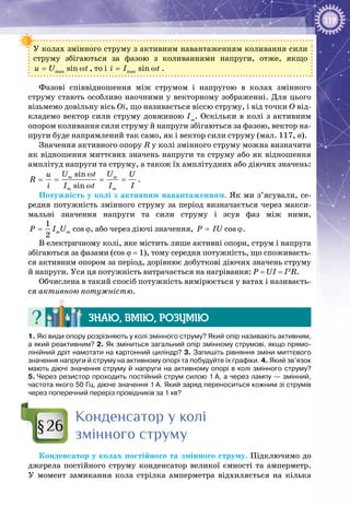 119
У колах змінного струму з активним навантаженням коливання сили
струму збігаються за фазою з коливаннями напруги, отже, якщо
max sinu U t= ω , то і max sini I t= ω .
Фазові співвідношення між струмом і напругою в колах змінного
струму стають особливо наочними у векторному зображенні. Для цього
візьмемо довільну вісь Оі, що називається віссю струму, і від точки О від­
кладемо вектор сили струму довжиною Іm
. Оскільки в колі з активним
опором коливання сили струму й напруги збігаються за фазою, вектор на­
пруги буде напрямлений так само, як і вектор сили струму (мал. 117, в).
Значення активного опору R у колі змінного струму можна визначити
як відношення миттєвих значень напруги та струму або як відношення
амплітуд напруги та струму, а також їх амплітудних або діючих значень:
sin
sin
m m
m m
U t Uu U
R
i I t I I
ω
= = = =
ω
.
Потужність у колі з активним навантаженням. Як ми з’ясували, се­
редня потужність змінного струму за період визначається через макси­
мальні значення напруги та сили струму і зсув фаз між ними,
1
cos
2
m mP I U ϕ, або через діючі значення, cosP IU= ϕ.
В електричному колі, яке містить лише активні опори, струм і напруга
збігаються за фазами (сos ϕ = 1), тому середня потужність, що споживаєть­
ся активним опором за період, дорівнює добуткові діючих значень струму
й напруги. Уся ця потужність витрачається на нагрівання: P = UI = I2
R.
Обчислена в такий спосіб потужність вимірюється у ватах і називаєть­
ся активною потужністю.
Знаю, вмію, розумію
1. Які види опору розрізняють у колі змінного струму? Який опір називають активним,
а який реактивним? 2. Як зміниться загальний опір змінному струмові, якщо прямо-
лінійний дріт намотати на картонний циліндр? 3. Запишіть рівняння зміни миттєвого
значення напруги й струму на активному опорі та побудуйте їх графіки. 4. Який зв’язок
мають діючі значення струму й напруги на активному опорі в колі змінного струму?
5. Через резистор проходить постійний струм силою 1 А, а через лампу — змінний,
частота якого 50 Гц, діюче значення 1 А. Який заряд переноситься кожним зі струмів
через поперечний переріз провідників за 1 хв?
Конденсатор у колі
змінного струму
Конденсатор у колах постійного та змінного струму. Підключимо до
джерела постійного струму конденсатор великої ємності та амперметр.
У  момент замикання кола стрілка амперметра відхиляється на кілька
§26
 