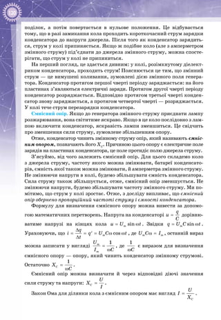 120
поділок, а потім повертається в нульове положення. Це відбувається
тому, що в разі замикання кола проходить короткочасний струм зарядки
конденсатора до напруги джерела. Після того як конденсатор зарядить­
ся, струм у колі припиняється. Якщо ж подібне коло (але з амперметром
змінного струму) під’єднати до джерела змінного струму, можна спосте­
рігати, що струм у колі не припиниться.
На перший погляд, це здається дивним: у колі, розімкнутому діелект­
риком конденсатора, проходить струм! Пояснюється це тим, що змінний
струм — це вимушені коливання, зумовлені дією змінного поля генера­
тора. Конденсатор протягом першої чверті періоду заряджається: на його
пластинах з’являються електричні заряди. Протягом другої чверті періоду
конденсатор розряджається. Відповідно протягом третьої чверті конден­
сатор знову заряджається, а протягом четвертої чверті — розряджається.
У колі тече струм перезарядки конденсатора.
Ємнісний опір. Якщо до генератора змінного струму приєднати лампу
розжарювання, вона світитиме яскраво. Якщо в це коло послідовно з лам­
пою включити конденсатор, яскравість лампи зменшиться. Це свідчить
про зменшення сили струму, зумовлене збільшенням опору.
Отже, конденсатор чинить змінному струму опір, який називають ємніс-
ним опором, позначають його ХС
. Причиною цього опору є електричне поле
зарядів на пластинах конденсатора, це поле протидіє полю джерела струму.
З’ясуймо, від чого залежить ємнісний опір. Для цього складемо коло
з джерела струму, частоту якого можна змінювати, батареї конденсато­
рів, ємність якої також можна змінювати, й амперметра змінного струму.
Не змінюючи напруги в колі, будемо збільшувати ємність конденсатора.
Сила струму також збільшується, отже, ємнісний опір зменшується. Не
змінюючи напруги, будемо збільшувати частоту змінного струму. Ми по­
мітимо, що струм у колі зростає. Отже, з досліду випливає, що ємнісний
опір обернено пропорційний частоті струму і ємності конденсатора.
Формулу для визначення ємнісного опору можна вивести за допомо­
гою математичних перетворень. Напруга на конденсаторі
q
u
C
= дорівню­
ватиме напрузі на кінцях кола sinmu U t= ω . Звідки sinmq U C t= ω .
Ураховуючи, що cosm
q
i q U C t
t
∆
= = = ω ω′
∆
, де m mU C Iω = , останній вираз
можна записати у вигляді
1m
m
U
I C
=
ω
, де
1
Cω
є виразом для визначення
ємнісного опору — опору, який чинить конденсатор змінному струмові.
Остаточно
1
CX
C
=
ω
.
Ємнісний опір можна визначати й через відповідні діючі значення
сили струму та напруги: C
U
X
I
= .
Закон Ома для ділянки кола з ємнісним опором має вигляд
C
U
I
X
= .
 