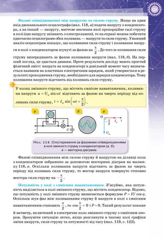 121
Фазові співвідношення між напругою та силою струму. Якщо на один
вхід двоканального осцилографа (мал. 118, а) подати напругу з конденсато­
ра, а на інший — напругу, миттєве значення якої пропорційне силі струму
в колі (цю напругу знімають з електролампи), то на екрані можна побачити
одночасно осцилограми обох коливань — напруги та сили струму. Уважний
аналіз осцилограм показує, що коливання сили струму і коливання напру­
ги в колі з конденсатором зсунуті за фазою на
π
2
. До того ж коливання сили
струму випереджають за фазою коливання напруги (мал. 118, б). На пер­
ший погляд, це здається дивним. Проте результати досліду мають простий
фізичний зміст: напруга на конденсаторі в довільний момент часу визнача­
ється наявним на пластинах електричним зарядом, який утворюється в ре­
зультатіпроходження струму, необхідного для зарядки конденсатора. Тому
коливання напруги відстають від коливань сили струму.
У колах змінного струму, що містять ємнісне навантаження, коливан­
ня напруги= ωsinmu U t відстають за фазою на чверть періоду від ко­
ливань сили струму,
π 
= ω +  
sin
2
mi I t .
Мал. 118. Спостереження за фазовими співвідношеннями
в колі змінного струму з конденсатором (а, б);
в — векторна діаграма
~
Л π
2
–
О
i
Um
Im
C
а вб
Фазові співвідношення між силою струму й напругою на ділянці кола
з конденсатором зображено за допомогою векторних діаграм на малюн­
ку 118, в. Оскільки коливання напруги відстають за фазою на чверть
періоду від коливань сили струму, то вектор напруги повернуто стосовно
вектора сили струму на
π
−
2
.
Потужність у колі з ємнісним навантаженням. З’ясуймо, яка потуж­
ність виділяється в колі змінного струму, що містить конденсатор. Відомо,
що потужність у колі змінного струму визначається формулою P = IU cos j.
Оскільки зсув фаз між коливаннями струму й напруги в колі з ємнісним
навантаженням становить
π
2
, то
π
=cos 0
2
і Р = 0. Такий результат покаже
й ватметр, включений в електричне коло змінного струму з ємнісним опо­
ром. Зрозуміти ситуацію легко, якщо розглянути в такому колі графіки
зміни напруги, сили струму та потужності від часу (мал. 119, с. 122).
 