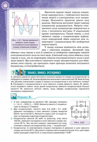 122
Протягом першої чверті періоду конден­
сатор заряджається, і відбувається накопи­
чення енергії в електричному полі конден­
сатора. Потужність протягом даного часу
додатна. Протягом наступної чверті періоду
конденсатор розряджається. Енергія елек­
тричного поля конденсатора повертається в
коло, і потужність від’ємна. У подальшому
процес повторюється. Таким чином, у колі
змінного струму з конденсатором відбува­
ється періодичний обмін енергією між ге­
нератором і конденсатором без необоротної
втрати енергії.
У цьому основна відмінність між актив­
ним і ємнісним опорами. Активний опір
обмежує силу струму в колі й повністю та необоротно перетворює енергію
електромагнітного поля на інші види. Ємнісний опір лише обмежує силу
струму в колі, але не перетворює енергію електромагнітного поля в інші
види енергії. Цю властивість ємнісного опору використовують для обме­
ження сили струму, що проходить через прилади незначної потужності
(наприклад, в електробритвах).
Знаю, вмію, розумію
1. Запишіть рівняння зміни миттєвого значення напруги й струму на конденсаторі та
побудуйте їх графіки. 2. За якою формулою визначають ємнісний опір? 3. Який зв’язок
між діючими значеннями струму й напруги на конденсаторі в колі змінного струму?
4. Послідовно з конденсатором в коло змінного струму ввімкніть лампу. Як зміню-
ється яскравість лампи, якщо даний конденсатор замінити конденсатором більшої
ємності? Як зміниться світіння лампи, якщо обидва конденсатори підключити
послідовно; паралельно?
Вправа 16
1.	 У  колі, наведеному на малюнку 120, прилади показують
І = 1 А, U1
 = 50 В, U2
 = 120 В. Визначте ємність С конденса-
тора та напругу U в мережі.
2.	 Два конденсатори, ємності яких 0,2 мкФ і 0,1 мкФ,
увімкнені послідовно в коло змінного струму напругою
220 В і частотою 50 Гц. Визначте струм у колі та спади на-
пруг на першому й другому конденсаторах.
3.	 Конденсатор ємністю 20 мкФ та резистор, опір якого
150 Ом, увімкнені послідовно в коло змінного струму час-
тотою 50 Гц. Яку частину напруги, прикладеної до кола,
становить напруга на конденсаторі, а яку — на резисторі?
4.	 Конденсатор та електролампа з’єднані послідовно й увімкнені в коло змінного
струму частотою 50 Гц. Яку ємність повинен мати конденсатор для того, щоб через
лампу проходив струм 0,5 А, а спад напруги дорівнював 110 В?
Мал. 120
~ 50 Гц
A
CR
V1 V2
V
Мал. 119. Часові залежності
напруги, сили струму
та потужності в колі змінного
струму з ємнісним опором
+
t
i
p
u
u,
i,
p
0
+
– –
 