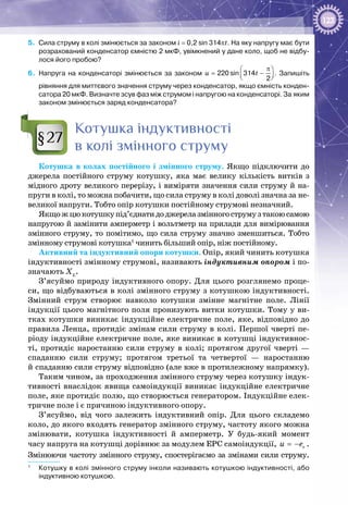 123
5.	 Сила струму в колі змінюється за законом i = 0,2 sin 314pt. На яку напругу має бути
розрахований конденсатор ємністю 2 мкФ, увімкнений у дане коло, щоб не відбу-
лося його пробою?
6.	 Напруга на конденсаторі змінюється за законом 220 sin 314
2
u t
π 
= −  
. Запишіть
рівняння для миттєвого значення струму через конденсатор, якщо ємність конден-
сатора 20 мкФ. Визначте зсув фаз між струмом і напругою на конденсаторі. За яким
законом змінюється заряд конденсатора?
Котушка індуктивності
в колі змінного струму
Котушка в колах постійного і змінного струму. Якщо підключити до
джерела постійного струму котушку, яка має велику кількість витків з
мідного дроту великого перерізу, і виміряти значення сили струму й на­
пруги в колі, то можна побачити, що сила струму в колі доволі значна за не­
великої напруги. Тобто опір котушки постійному струмові незначний.
Якщожцюкотушкупід’єднатидоджерелазмінногострумузтакоюсамою
напругою й замінити амперметр і вольтметр на прилади для вимірювання
змінного струму, то помітимо, що сила струму значно зменшиться. Тобто
змінному струмові котушка1
чинить більший опір, ніж постійному.
Активний та індуктивний опори котушки. Опір, який чинить котушка
індуктивності змінному струмові, називають індуктивним опором і по­
значають XL
.
З’ясуймо природу індуктивного опору. Для цього розглянемо проце­
си, що відбуваються в колі змінного струму з котушкою індуктивності.
Змінний струм створює навколо котушки змінне магнітне поле. Лінії
індукції цього магнітного поля пронизують витки котушки. Тому у ви­
тках котушки виникає індукційне електричне поле, яке, відповідно до
правила Ленца, протидіє змінам сили струму в колі. Першої чверті пе­
ріоду індукційне електричне поле, яке виникає в котушці індуктивнос­
ті, протидіє наростанню сили струму в колі; протягом другої чверті —
спаданню сили струму; протягом третьої та четвертої — наростанню
й спаданню сили струму відповідно (але вже в протилежному напрямку).
Таким чином, за проходження змінного струму через котушку індук­
тивності внаслідок явища самоіндукції виникає індукційне електричне
поле, яке протидіє полю, що створюється генератором. Індукційне елек­
тричне поле і є причиною індуктивного опору.
З’ясуймо, від чого залежить індуктивний опір. Для цього складемо
коло, до якого входять генератор змінного струму, частоту якого можна
змінювати, котушка індуктивності й амперметр. У  будь-який момент
часу напруга на котушці дорівнює за модулем ЕРС самоіндукції, = − cu e .
Змінюючи частоту змінного струму, спостерігаємо за змінами сили струму.
1
	 Котушку в колі змінного струму інколи називають котушкою індуктивності, або
індуктивною котушкою.
§27
 