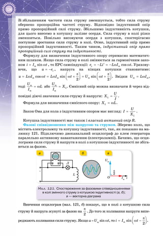 124
Зі збільшенням частоти сила струму зменшується, тобто сила струму
обернено пропорційна частоті струму. Відповідно індуктивний опір
прямо пропорційний силі струму. Збільшимо індуктивність котушки,
для цього внесемо в котушку залізне осердя. Сила струму в колі різко
зменшиться. Повільно висовуючи осердя з котушки, спостерігаємо
поступове зростання сили струму в колі. Отже, індуктивний опір прямо
пропорційний індуктивності. Таким чином, індуктивний опір прямо
пропорційний силі струму та індуктивності.
Формулу для визначення індуктивного опору отримаємо математич­
ним шляхом. Якщо сила струму в колі змінюється за гармонічним зако­
ном sinmi I t= ω , то ЕРС самоіндукції: c cosme Li L I t=− =− ω ω′ . Урахову­
ючи, що cu e= − , напруга на кінцях котушки становитиме:
cos sin sin
2 2
m m mu L I t L I t U t
π π   
= ω ω = ω ω + = ω +      
. Звідки m mU L I= ω ,
тоді m
m
U
L
I
= ω або m
L
m
U
X
I
= . Ємнісний опір можна визначати й через від­
повідні діючі значення сили струму й напруги: L
U
X
I
= .
Формула для визначення ємнісного опору: LX L= ω .
Закон Ома для кола з індуктивним опором має вигляд:
L
U
I
X
= .
Котушка індуктивності має також і власний активний опір R.
Фазові співвідношення між напругою та струмом. Зберемо коло, що
містить електролампу та котушку індуктивності, так, як показано на ма­
люнку 121. Підключимо двоканальний осцилограф до клем генератора
паралельно активному навантаженню (електролампі). Бачимо, що осци­
лограми сили струму й напруги в колі з котушкою індуктивності не збіга­
ються за фазою.
Мал. 121. Спостереження за фазовими співвідношеннями
в колі змінного струму з котушкою індуктивності (а, б);
в — векторна діаграма
~
Л
L
iO
Um
Im
2–π
а вб
Вивчення осцилограм (мал. 121, б) показує, що в колі з котушкою сила
струму й напруга зсунуті за фазою на
2
π
. До того ж коливання напруги випе­
реджають коливання сили струму. Якщо u = Um
sin ωt, то sin
2
mi I t
π 
= ω −  
.
 