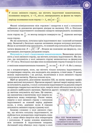 125
У колах змінного струму, що містять індуктивне навантаження,
коливання напруги, sinmu U t= ω , випереджають за фазою на чверть
періоду коливання сили струму sin
2
mi I t
π 
= ω −  
.
Фазові співвідношення між струмом і напругою в колі з котушкою
зображено за допомогою векторних діаграм на малюнку 121, в. Оскільки
на котушці індуктивності коливання напруги випереджають коливання
сили струму на
2
π
, то вектор напруги повернуто на
2
π
відносно вектора
сили струму.
Як ми зазначили, котушка крім індуктивного має і власний активний
опір. Зазвичай у багатьох задачах активним опором котушки нехтують.
Якщо ж активний опір ураховують, то повний опір котушки Z буде визна­
чатися формулою 2 2
LZ X R= + . Згодом ми пояснимо цю формулу, ско­
риставшись векторною діаграмою опорів.
Потужність у колі з індуктивним навантаженням. Визначимо потуж­
ність у колі змінного струму, що містить котушку індуктивності. Ми зна­
ємо, що потужність у колі змінного струму визначається за формулою
P = IU cos ϕ. Оскільки зсув фаз між коливаннями струму й напруги в колі
з ємнісним навантаженням становить
π
2
, то
π
=cos 0
2
і Р = 0. Як і у випад­
ку з конденсатором, коло, що містить тільки котушку індуктивності,
не перетворює енергію, яка надходить від джерела, в інші види. У цьому
можна переконатись і на досліді, включивши в коло змінного струму
з котушкою ватметр. Прилад покаже нуль.
Щоб це зрозуміти, розглянемо малюнок 122, на якому наведено графік
зміни миттєвої потужності. Протягом першої і третьої чверті періоду миттє­
ва потужність додатна, і в колі з котушкою індуктивності за рахунок енергії
генератора створюється магнітне поле, енергія якого збільшується від нуля
до деякого найбільшого значення. Протягом другої і четвертої чверті періо­
ду миттєва потужність від’ємна. Це означає,
що накопичена в магнітному полі енергія по­
вертається назад генератору. Таким чином,
енергія в колі змінного струму з котушкою
індуктивності за кожний період дорівнює
нулю, а отже, дорівнює нулю й середня
потужність змінного струму в даному колі.
Іншими словами: у колі змінного стру­
му, що містить котушку індуктивності, не
відбувається незворотних перетворень енер­
гії, а лише обмін енергією між генератором
і котушкою. У  цьому основна відмінність
між активним й індуктивним опорами.
Активний опір обмежує силу струму в колі
Мал. 122. Часові залежності
напруги, сили струму
і потужності в колі змінного
струму з індуктивним опором
t
p
p
u
u,
i,
p
0
p
–
+ +
 