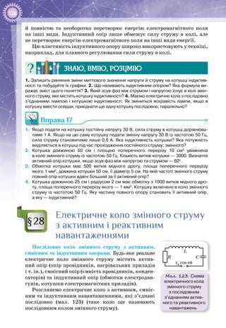 126
й повністю та необоротно перетворює енергію електромагнітного поля
на інші види. Індуктивний опір лише обмежує силу струму в колі, але
не перетворює енергію електромагнітного поля на інші види енергії.
Цю властивість індуктивного опору широко використовують у техніці,
наприклад, для плавного регулювання сили струму в колі.
Знаю, вмію, розумію
1. Запишіть рівняння зміни миттєвого значення напруги й струму на котушці індуктив-
ності та побудуйте їх графіки. 2. Що називають індуктивним опором? Яка формула ви-
ражає зміст цього поняття? 3. Який зсув фаз між струмом і напругою існує в колі змін-
ного струму, яке містить котушку індуктивності? 4. Маємо електричне коло з послідовно
з’єднаними лампою і котушкою індуктивності. Як зміниться яскравість лампи, якщо в
котушку ввести осердя; приєднати ще одну котушку послідовно; паралельно?
Вправа 17
1.	 Якщо подати на котушку постійну напругу 30 В, сила струму в котушці дорівнюва-
тиме 1 А. Якщо на цю саму котушку подати змінну напругу 30 В із частотою 50 Гц,
сила струму становитиме лише 0,6 А. Яка індуктивність котушки? Яка потужність
виділяється в котушці під час проходження постійного струму; змінного?
2.	 Котушка довжиною 50  см і площею поперечного перерізу 10  см2
увімкнена
в коло змінного струму із частотою 50 Гц. Кількість витків котушки — 3000. Визначте
активний опір котушки, якщо зсув фаз між напругою та струмом — 60°.
3.	 Обмотка котушки має 500 витків мідного дроту, площа поперечного перерізу
якого 1 мм2
, довжина котушки 50 см, її діаметр 5 см. На якій частоті змінного струму
пов­ний опір котушки вдвічі більший за її активний опір?
4.	 Котушка довжиною 25 см і радіусом 2 см має обмотку з 1000 витків мідного дро-
ту, площа поперечного перерізу якого — 1 мм2
. Котушку включено в коло змінного
струму із частотою 50 Гц. Яку частину повного опору становить її активний опір,
а яку — індуктивний?
Електричне коло змінного струму
з активним і реактивним
навантаженнями
Послідовне коло змінного струму з активним,
ємнісним та індуктивним опорами. Будь-яке реальне
електричне коло змінного струму містить актив­
ний опір (опір провідників, нагрівальних приладів
і т. ін.), ємнісний опір (ємність провідників, конден­
саторів) та індуктивний опір (обмотки електродви­
гунів, котушки електромагнітних приладів).
Розглянемо електричне коло з активним, ємніс­
ним та індуктивним навантаженнями, які з’єднані
послідовно (мал.  123) (таке коло ще називають
послідовним колом змінного струму).
§28
Мал. 123. Схема
електричного кола
змінного струму
з послідовним
з’єднанням актив-
ного та реактивного
навантажень
ε0
cos ωt
C
L
R
~
 