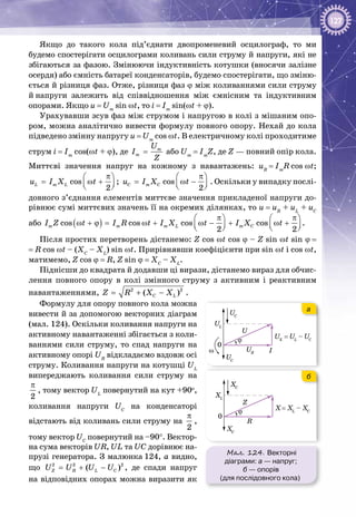 127
Якщо до такого кола під’єднати двопроменевий осцилограф, то ми
будемо спостерігати осцилограми коливань сили струму й напруги, які не
збігаються за фазою. Змінюючи індуктивність котушки (вносячи залізне
осердя) або ємність батареї конденсаторів, будемо спостерігати, що зміню­
ється й різниця фаз. Отже, різниця фаз ϕ між коливаннями сили струму
й напруги залежить від співвідношення між ємнісним та індуктивним
опорами. Якщо u = Um
sin ωt, то i = Im
sin(ωt + ϕ).
Урахувавши зсув фаз між струмом і напругою в колі з мішаним опо­
ром, можна аналітично вивести формулу повного опору. Нехай до кола
підведено змінну напругу u = Um
cos ωt. В електричному колі проходитиме
струм i = Im
cos(ωt + ϕ), де m
m
U
I
Z
= або Um
 = Im
Z, де Z — повний опір кола.
Миттєві значення напруг на кожному з навантажень: uR
 = Im
R cos ωt;
cos ;
2
L m Lu I X t
π 
= ω +  
cos
2
C m Cu I X t
π 
= ω −  
. Оскільки у випадку послі­
довного з’єднання елементів миттєве значення прикладеної напруги до­
рівнює сумі миттєвих значень її на окремих ділянках, то u = uR
+ uL
+ uC
або ( )cos cos cos cos
2 2
m m m L m CI Z t I R t I X t I X t
π π   
ω + ϕ= ω + ω − + ω +      
.
Після простих перетворень дістанемо: Z cos ωt cos ϕ – Z sin ωt sin ϕ =
= R cos ωt – (XC
– XL
) sin ωt. Прирівнявши коефіцієнти при sin ωt і cos ωt,
матимемо, Z cos ϕ = R, Z sin ϕ = XC
– XL
.
Піднісши до квадрата й додавши ці вирази, дістанемо вираз для обчис­
лення пов­ного опору в колі змінного струму з активним і реактивним
навантаженнями, 2 2
( )C LZ R X X= + − .
Формулу для опору повного кола можна
вивести й за допомогою векторних діаграм
(мал. 124). Оскільки коливання напруги на
активному навантаженні збігається з коли­
ваннями сили струму, то спад напруги на
активному опорі UR
відкладаємо вздовж осі
струму. Коливання напруги на котушці UL
випереджають коливання сили струму на
π
2
, тому вектор UL
повернутий на кут +90о
,
коливання напруги UC
на конденсаторі
відстають від коливань сили струму на
π
2
,
тому вектор UC
повернутий на –90°. Вектор­
на сума векторів UR, UL та UC дорівнює на­
прузі генератора. З малюнка 124, а видно,
що = + −2 2 2
( )Z R L CU U U U , де спади напруг
на відповідних опорах можна виразити як
Мал. 124. Векторні
діаграми: а — напруг;
б — опорів
(для послідовного кола)
ω
U
UC
UC
UL
UR
UX
= UL
– UC
I
ϕ
0
Z
XC
XC
XL
R
ϕ
0
ω
U
UC
UC
UL
UR
UX
= UL
– UC
I
ϕ
0
Z
XC
XC
XL
R
X= XL
– XCϕ
0
б
а
 