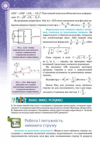 128
= + −2 2 2
( ) ( ) ( )L CIZ IR IX IX . Тоді повний опір кола обчислюється за форму­
лою: = + −2 2
( )L CZ R X X .
За діаграмою опорів (мал. 124, б; с. 127) легко визначити зсув фаз між на­
пругою джерела струму і струмом у колі:
−
ϕ =tg L CX X
R
або  ϕ= =cos RUR
Z U
.
Паралельне коло змінного струму з актив­
ним, ємнісним та індуктивним опорами. За
паралельного з’єднання резистора, котушки
та конденсатора (мал.  125) повний опір
визначається формулою 2 2 2
1 1 1
Z R X
= + , тобто
2 2
1
1 1
Z
L
R C
=
   
+ ω −      ω
.
Сила струму в колі 2 2
R X
U
I I I
Z
= + = ,
де ІR
та ІХ
  — струми, що проходять через
активний і реактивні елементи відповідно.
На малюнку  126 показано векторну
діаграму струмів у колі з паралельним
з’єднанням активного та реактивних наван­
тажень.
Зсув фаз
1
tg R C
L
 
ϕ= ω −  ω
або cos R
X
I
I
ϕ = .
Закон Ома для ділянки кола змінного
струму як для послідовного, так і для пара­
лельного з’єднання має вигляд
U
I
Z
= .
Знаю, вмію, розумію
1. Чи може повний опір кола з послідовно з’єднаними резистором, котушкою індук-
тивності та конденсатором бути меншим від активного опору? Відповідь обґрунтуйте.
2. Замкнене коло складено з батарейки, резистора й котушки індуктивності. Чи може
напруга на котушці індуктивності перевищити ЕРС джерела?
Робота і потужність
змінного струму
Активна та реактивна потужності. Якщо в коло змінного струму по­
слідовно з лампами включити котушку індуктивності, то спричинений
індуктивністю котушки зсув фаз між коливаннями струму й напру­ги
§29
Мал. 125. Схема
електричного кола змінного
струму з паралельним
з’єднанням активного
та реактивного навантажень
ε0
cos ωtC LR ~
Мал. 126. Векторна
діаграма сил струмів
для випадку паралельного
з’єднання активного
та реактивного навантажень
ω
U
IL
IL
IC
IR
IX
= IC
– ILϕ
0
 