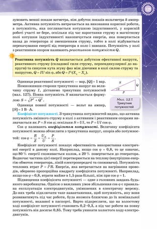 129
зумовить менші покази ватметра, ніж добуток пока­зів вольтметра й ампер­
метра. Активна потужність витрачається на виконання корисної роботи,
а потужність, яка поглинається котушкою індуктивності, у корисній
роботі участі не бере, оскільки під час наростання струму в магнітному
полі котушки індуктивності накопичується енергія, яка повертається
назад до генератора зі зменшенням струму, тобто в колі відбувається
перекачування енергії від генератора в коло і навпаки. Потужність у колі
з реактивним опором називають реактивною потужністю Q.
Реактивна потужність Q визначається добутком ефективної напруги,
реактивного струму (складової сили струму, перпендикулярної до на­
пруги) та синусом кута зсуву фаз між діючими в колі силою струму та
напругою, Q = IU sin ϕ, або Q = I2
(XL
– XC
).
Одиниця реактивної потужності — вар, [Q] = 1 вар.
Помноживши сторони трикутника напруг на вели­
чину струму І, дістанемо трикутник потужностей
(мал. 127). Повна потужність S визначається форму­
лою= +2 2
S P Q .
Одиниця повної потужності — вольт на ампер,
[S] = 1 B ⋅ A.
Коефіцієнт потужності. З трикутника потужностей видно, що активна
потужність змінного струму в колі з активним і реактивним опорами ви­
значається як P = S cos ϕ; оскільки S = UI, то P = UI cos ϕ.
Cos ϕ називають коефіцієнтом потужності. Величину коефіцієнта
потужності можна обчислити з трикутника напруг, опорів або потужнос­
тей: cos RUR P
Z U S
ϕ= = = .
Коефіцієнт потужності показує ефективність використання електрич­
ної енергії в даному колі. Наприклад, якщо cos ϕ = 0,8, то це означає,
що 80 % енергії споживається колом, а 20 % повертається до генератора.
Водночас частина цієї енергії перетворюється на теплову (внутрішню енер­
гію обмоток генератора, ліній електропередачі та споживача). Потужність
теплових втрат P = I2
R. Енергія, яка витрачається на нагрівання прово­
дів, обернено пропорційна квадрату коефіцієнта потужності. Наприклад,
якщо cos ϕ = 0,8, втрати майже в 1,5 раза більші, ніж при cos ϕ = 1.
Підвищення коефіцієнта потужності — одне з головних завдань будь-
якого виробництва. Однією з важливих умов збільшення cos ϕ є правиль­
на експлуатація електродвигунів, увімкнених в електричну мере­жу.
До них треба підключати таке навантаження, щоб потужність, яку вони
розвиватимуть під час роботи, була якомога ближчою до їх номінальної
потужності, вказаної в паспорті. Варто підкреслити, що на холостому
ході коефіцієнт потужності становить 0,2–0,3, а під час роботи на повну
потужність він досягає 0,85. Тому треба уникати холостого ходу електро­
двигунів.
Мал. 127.
Трикутник
потужностей
P
S
Q
ϕ
 