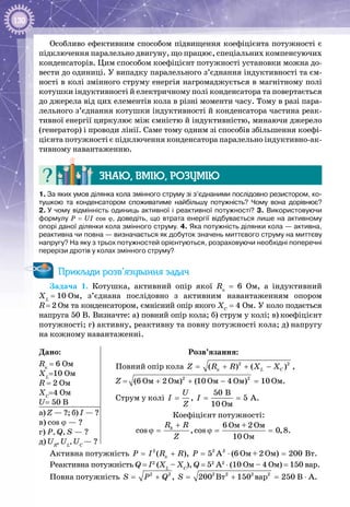 130
Особливо ефективним способом підвищення коефіцієнта потужності є
підключення паралельно двигуну, що працює, спеціальних компенсуючих
кон­денсаторів. Цим способом коефіцієнт потужності установки можна до­
вести до одиниці. У випадку паралельного з’єднання індуктивності та єм­
ності в колі змінного струму енергія нагромаджується в магнітному полі
ко­тушки індуктивності й електричному полі конденсатора та повер­тається
до джерела від цих елементів кола в різні моменти часу. Тому в разі пара­
лельного з’єднання котушки індуктивності й кон­денсатора частина реак­
тивної енергії циркулює між ємністю й ін­дуктивністю, минаючи джерело
(генератор) і проводи лінії. Саме тому одним зі способів збільшення коефі­
цієнта потужності є підключення конденсатора паралельно індуктивно-ак­
тивному навантаженню.
Знаю, вмію, розумію
1. За яких умов ділянка кола змінного струму зі з’єднаними послідовно резистором, ко-
тушкою та конденсатором споживатиме найбільшу потужність? Чому вона дорівнює?
2. У чому відмінність одиниць активної і реактивної потужності? 3. Використовуючи
формулу P = UI cos ϕ, доведіть, що втрата енергії відбувається лише на активному
опорі даної ділянки кола змінного струму. 4. Яка потужність ділянки кола — активна,
реактивна чи повна — визначається як добуток значень миттєвого струму на миттєву
напругу? На яку з трьох потужностей орієнтуються, розраховуючи необхідні поперечні
перерізи дротів у колах змінного струму?
Приклади розв’язування задач
Задача 1. Котушка, активний опір якої Rк
= 6 Ом, а індуктивний
ХL
 = 10 Ом, з’єднана послідовно з активним навантаженням опором
R = 2 Ом та конденсатором, ємнісний опір якого ХС
= 4 Ом. У коло подається
напруга 50 В. Визначте: а) повний опір кола; б) струм у колі; в) кое­фіцієнт
потужності; г) активну, реактивну та повну потужності кола; д) напругу
на кожному навантаженні.
Дано:
Rк
= 6 Ом
ХL
=10 Ом
R = 2 Ом
ХС
=4 Ом
U= 50 В
Розв’язання:
Повний опір кола = + + −2 2
ê( ) ( )L CZ R R X X ,
Z = 2 2
Îì Îì Îì Îì(6 2 ) (10 4 ) 10+ + − =Ом.
Струм у колі
Îì
50 B
, 5 A.
10
U
I I
Z
= = =
Коефіцієнт потужності:
Îì Îì
Îì
6 +2
cos ,cos 0,8.
10
kR R
Z
+
ϕ= ϕ= =
а) Z — ?; б) І — ?
в) cos ϕ — ?
г) Р, Q, S — ?
д) UR
, UL
, UС
— ?
Активна потужність 2 2 2
ê Îì Îì Âò( ), 5 A (6 +2 ) 200P I R R P= + = ⋅ = .
Реактивна потужність Q = I2
(XL
– XC
), Q = 52
A2
⋅ (10 Ом – 4 Ом) = 150 вар.
Повна потужність 2 2 2 2 2 2
Âò âàð, 200 150 250S P Q S= + = + = В ⋅ А.
 