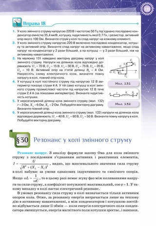 133
Вправа 18
1.	 У коло змінного струму напругою 220 В і частотою 50 Гц під’єднано послідовно кон-
денсатор ємністю 35,4 мкФ, котушку, індуктивність якої 0,7 Гн, і резистор, активний
опір якого 100 Ом. Визначте струм у колі та спад напруг на кожному елементі.
2.	 У коло змінного струму напругою 220 В включено послідовно конденсатор, котуш-
ку та активний опір. Визначте спад напруг на активному навантаженні, якщо спад
напруг на конденсаторі у 2 рази більший, а на котушці — у 3 рази більший, ніж на
активному навантаженні.
3.	 На  малюнку 131 наведено векторну діаграму напруг у колі
змінного струму. Напруги на ділянках кола відповідно до-
рівнюють: U1
 = 70 В, U2
 = 15 В, U3
 = 30 В, U4
 = 75 В, U5
 = 20 В,
U6
  =  10  В. Активний опір на п’ятій ділянці R5
  =  4  Ом.
Накресліть схему електричного кола, визначте повну
напругу в колі, повний опір кола.
4.	 У котушці в колі постійного струму під напругою 12 В ам-
перметр показує струм 4 А. У тій само котушці в колі змін-
ного струму промислової частоти під напругою 12 В тече
струм 2,4 А (за показами амперметра). Визначте індуктив-
ність котушки.
5.	 У нерозгалуженій ділянці кола змінного струму (мал. 132)
r = 3 Ом, ХL
 = 6 Ом, ХС
 = 2 Ом. Побудуйте векторну діаграму.
Визначте повний опір.
6.	 У нерозгалуженій ділянці кола змінного струму (мал. 132) напруги на ділянках кола
відповідно дорівнюють: Ur
 = 40 B, UL
 = 80 B, UC
 = 50 B. Визначте повну напругу в колі.
Побудуйте векторну діаграму.
Резонанс у колі змінного струму
Резонанс напруг. З аналізу формули закону Ома для кола змінного
струму з послідовним з’єднанням активних і реактивних елементів,
2 2
( )L C
U
I
R X X
=
+ −
, видно, що максимального значення сила струму
в колі набуває за умови однакових індуктивного та ємнісного опорів.
Якщо
1
L
C
ω =
ω
, то в цьому разі немає зсуву фаз між коливаннями напру­
ги та сили струму, а коефіцієнт потужності максимальний, cos ϕ = 1. У та­
кому випадку в колі настає електричний резонанс.
В умовах резонансу сила струму в колі визначається тільки активним
опором кола. Отже, за резонансу енергія витрачається лише на теплову
дію в активному навантаженні, а між конденсатором і котушкою постій­
но відбувається лише її обмін — коли енергія електричного поля конден­
сатора зменшується, енергія магнітного поля котушки зростає, і навпаки.
§30
Мал. 131rA
O
B
i
I
XC
XL
U1
U2
U3
U
U4
U5
U6
Мал. 132
rA
O
B
i
I
XC
XL
U1
U2
U3
U
U4
U5
U6
 