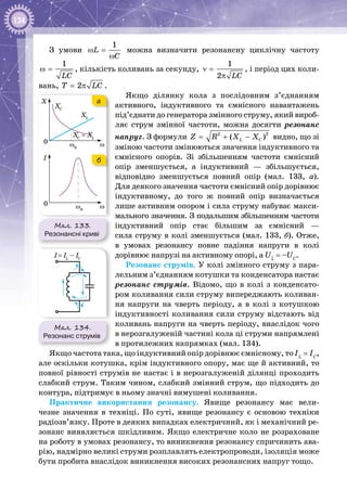 134
З умови
1
L
C
ω =
ω
можна визначити резонансну циклічну частоту
1
LC
ω = , кількість коливань за секунду,
1
2 LC
ν =
π
, і період цих коли­
вань, 2T LC= π .
Якщо ділянку кола з послідовним з’єднанням
активного, індуктивного та ємнісного навантажень
під’єднати до генератора змінного струму, який вироб­
ляє струм змінної частоти, можна досягти резонанс
напруг. З формули 2 2
( )L CZ R X X= + − видно, що зі
зміною частоти змінюються значення індуктивного та
ємнісного опорів. Зі збільшенням частоти ємнісний
опір зменшується, а індуктивний  — збільшується,
відповідно зменшується повний опір (мал.  133,  а).
Для деякого значення частоти ємнісний опір дорівнює
індуктивному, до того ж повний опір визначається
лише активним опором і сила струму набуває макси­
мального значення. З подальшим збільшенням частоти
індуктивний опір стає більшим за ємнісний  —
сила струму в колі зменшується (мал. 133, б). Отже,
в умовах резонансу повне падіння напруги в колі
дорівнює напрузі на активному опорі, а UL
= –UC
.
Резонанс струмів. У колі змінного струму з пара­
лельним з’єднанням котушки та конденсатора настає
резонанс струмів. Відомо, що в колі з конденсато­
ром коливання сили струму випереджають коливан­
ня напруги на чверть періоду, а в колі з котушкою
індуктивності коливання сили струму відстають від
коливань напруги на чверть періоду, внаслідок чого
в нерозгалуженій частині кола ці струми напрямлені
в протилежних напрямках (мал. 134).
Якщо частота така, що індуктивний опір дорівнює ємнісному, то IL
 = IC
,
але оскільки котушка, крім індуктивного опору, має ще й активний, то
повної рівності струмів не настає і в нерозгалуженій ділянці проходить
слабкий струм. Таким чином, слабкий змінний струм, що підходить до
контура, підтримує в ньому значні вимушені коливання.
Практичне використання резонансу. Явище резонансу має вели­
чезне значення в техніці. По  суті, явище резонансу є основою техніки
радіозв’язку. Проте в деяких випадках електричний, як і механічний ре­
зонанс виявляється шкідливим. Якщо електричне коло не розраховане
на роботу в умовах резонансу, то виникнення резонансу спричинить ава­
рію, надмірно великі струми розплавлять електропроводи, ізоляція може
бути пробита внаслідок виникнення високих резонансних напруг тощо.
Мал. 134.
Резонанс струмів
I= IL
– IC
Мал. 133.
Резонансні криві
ωω0
0
XC
X
XL
XC
= XL
ωω0
0
I
а
б
 
