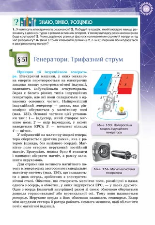 135
Знаю, вмію, розумію
1. У чому суть електричного резонансу? 2. Побудуйте графік, який ілюструє явище ре-
зонансу в двох контурах з різним активним опором. У якому випадку резонансна крива
буде крутішою? 3. Чому дорівнює різниця фаз між коливаннями струму й напруги під
час резонансу? 4. Який з трьох елементів ділянки (R, L чи C) першим пошкоджується
в разі резонансу напруг?
Генератори. Трифазний струм
Принцип дії індукційного генерато­
ра. Електричні машини, у яких механіч­
на енергія перетворюється на електричну
завдяки явищу електромагнітної індукції,
називають індукційними генераторами.
Зараз є багато різних типів індукційних
генераторів, але всі вони складаються з од­
накових основних частин. Найпростіший
індукційний генератор — рамка, яка рів­
номірно обертається у магнітному полі
(мал. 135). Основні частини цієї установ­
ки такі: 1— індуктор, який створює маг­
нітне поле; 2 — якір (провідник, у якому
наводиться ЕРС); 3 — металеві кільця;
4 — щітки.
У зображеній на малюнку моделі генера­
тора обертається дротяна рамка, яка є ро­
тором (правда, без залізного осердя). Маг­
нітне поле створює нерухомий постійний
магніт. Зрозуміло, можна було б вчинити
і навпаки: обертати магніт, а рамку зали­
шити нерухомою.
Для отримання великого магнітного по­
току в генераторах застосовують спеціальну
магнітну систему (мал. 136), що складаєть­
ся з двох осердь, зроблених з електротех­
нічної сталі. Обмотки, що створюють магнітне поле, розміщені в пазах
одного з осердь, а обмотки, у яких індукується ЕРС, — у пазах другого.
Одне з осердь (зазвичай внутрішнє) разом зі своєю обмоткою обертається
довкола горизонтальної або вертикальної осі. Тому воно називається
ротором. Нерухоме осердя з його обмоткою називають статором. Зазор
між осердями статора й ротора роблять якомога меншим, щоб збільшити
потік магнітної індукції.
§31
Мал. 135. Найпростіша
модель індукційного
генератора
1 1
ω1
N S
2
3
3
4
4
Мал. 136. Магнітна система
генератора
 