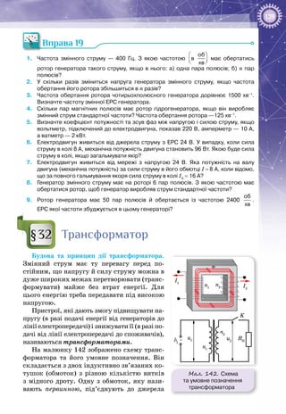 139
Вправа 19
1.	 Частота змінного струму — 400 Гц. З якою частотою
 
  
розп
хв
в
об
хв
 
  
розп
хв
має обертатись
ротор генератора такого струму, якщо в нього: а) одна пара полюсів; б) n пар
полюсів?
2.	 У  скільки разів зміниться напруга генератора змінного струму, якщо частота
обертання його ротора збільшиться в n разів?
3.	 Частота обертання ротора чотирьохполюсного генератора дорівнює 1500 хв–1
.
Визначте частоту змінної ЕРС генератора.
4.	 Скільки пар магнітних полюсів має ротор гідрогенератора, якщо він виробляє
змінний струм стандартної частоти? Частота обертання ротора —125 хв–1
.
5.	 Визначте коефіцієнт потужності та зсув фаз між напругою і силою струму, якщо
вольтметр, підключений до електродвигуна, показав 220 В, амперметр — 10 А,
а ватметр — 2 кВт.
6.	 Електродвигун живиться від джерела струму з ЕРС 24 В. У випадку, коли сила
струму в колі 8 А, механічна потужність двигуна становить 96 Вт. Якою буде сила
струму в колі, якщо загальмувати якір?
7.	 Електродвигун живиться від мережі з напругою 24 В. Яка потужність на валу
двигуна (механічна потужність) за сили струму в його обмотці І = 8 А, коли відомо,
що за повного гальмування якоря сила струму в колі І0
 = 16 А?
8.	 Генератор змінного струму має на роторі 6 пар полюсів. З якою частотою має
обертатися ротор, щоб генератор виробляв струм стандартної частоти?
9.	 Ротор генератора має 50 пар полюсів й обертається із частотою 2400
об
хв
.
ЕРС якої частоти збуджується в цьому генераторі?
Трансформатор
Будова та принцип дії трансформатора.
Змінний струм має ту перевагу перед по­
стійним, що напругу й силу струму можна в
дуже широких межах перетворювати (транс­
формувати) майже без втрат енергії. Для
цього енергію треба передавати під високою
напругою.
Пристрої, які дають змогу підвищувати на­
пругу (в разі подачі енергії від генераторів до
лінії електропередачі) і знижувати її (в разі по­
дачі від лінії електропередачі до споживачів),
називаються трансформаторами.
На малюнку 142 зображено схему транс­
форматора та його умовне позначення. Він
складається з двох індуктивно зв’язаних ко­
тушок (обмоток) з різною кількістю витків
з мідного дроту. Одну з обмоток, яку нази­
вають первинною, під’єднують до джерела
§32
Мал. 142. Схема
та умовне позначення
трансформатора
δ1
K
n1
n1
u1
I1
n2
n2
I2
Ф
~ RH
u2
 