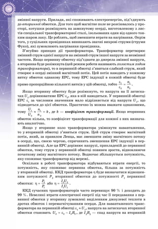140
змінної напруги. Прилади, які споживають електроенергію, під’єднують
до вторинної обмотки. Для того щоб магнітне поле не розсіювалось у про­
сторі, котушки розміщують на замкнутому осерді, виготовленому з лис­
тів спеціальної трансформаторної сталі, ізольованих один від одного тон­
ким шаром лаку. Це роблять, щоб зменшити втрати на нагрівання. Окрім
того, у суцільних провідниках виникають значні вихрові струми (струми
Фуко), які зумовлюють нагрівання провідника.
З’ясуймо принцип дії трансформатора. Трансформатор перетворює
змінний струм однієї напруги на змінний струм іншої напруги за незмінної
частоти. Якщо первинну обмотку під’єднати до джерела змінної напруги,
а вторинна буде розімкнута (цей режим роботи називають холостим ходом
трансформатора), то в первинній обмотці з’явиться слабкий струм, який
створює в осерді змінний магнітний потік. Цей потік наводить у кожному
витку обмоток однакову ЕРС, тому ЕРС індукції в кожній обмотці буде
прямо пропорційною кількості витків у цій обмотці, тобто 1 1
2 2
n
n
ε
=
ε
.
Якщо вторинну обмотку буде розімкнуто, то напруга на її затиска­
чах U2
дорівнюватиме ЕРС e2
, яка в ній наводиться. У первинній обмотці
ЕРС e1
за числовим значенням мало відрізняється від напруги U1
, що
підводиться до цієї обмотки. Практично їх можна вважати однаковими,
тому 1 1
2 2
U n
k
U n
≈ =, де k — коефіцієнт трансформації. Якщо вторинних
обмоток кілька, то коефіцієнт трансформації для кожної з них визнача­
ють аналогічно.
Якщо у вторинне коло трансформатора увімкнути навантаження,
то у вторинній обмотці з’явиться струм. Цей струм створює магнітний
потік, який, за правилом Ленца, має зменшити зміну магнітного потоку
в осерді, що, своєю чергою, спричинить зменшення ЕРС індукції в пер­
винній обмотці. Але ця ЕРС дорівнює напрузі, прикладеній до первинної
обмотки, тому струм у первинній обмотці повинен зрости, відновлюючи
початкову зміну магнітного потоку. Водночас збільшується потужність,
яку споживає трансформатор від мережі.
Оскільки в роботі трансформатора відбуваються втрати енергії, то
потужність, яку споживає первинна обмотка, більша за потужність
у вторинній обмотці. ККД трансформатора η буде визначатися відношен­
ням потужності Р2
вторинної обмотки до потужності Р1
первинної
обмотки: 2
1
P
P
η = або 2 2
1 1
I U
I U
η = .
ККД сучасних трансформаторів часто перевищує 90 % і доходить до
99 %. Невеликі втрати електричної енергії під час її передавання з пер­
винної обмотки у вторинну зумовлені виділенням джоулевої теплоти в
дротах обмоток і перемагнічуванням осердя. Для навантаженого транс­
форматора на первинній обмотці ε1
 ≈ U1
, напруга на затискачах вторинної
обмотки становить 2 2 2 2U I R=ε − , де I2
R2
 — спад напруги на вторинній
 