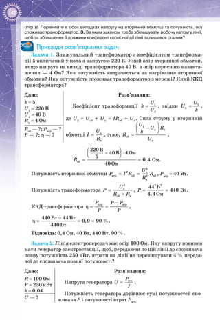 142
опір R. Порівняйте в обох випадках напругу на вторинній обмотці та потужність, яку
споживає трансформатор. 3. За яким законом треба збільшувати робочу напругу лінії,
щоб за збільшення її довжини коефіцієнт корисної дії лінії залишався сталим?
Приклади розв’язування задач
Задача 1. Знижувальний трансформатор з коефіцієнтом трансформа­
ції 5 включений у коло з напругою 220 В. Який опір вторинної обмотки,
якщо напруга на виході трансформатора 40 В, а опір корисного наванта­
ження — 4 Ом? Яка потужність витрачається на нагрівання вторинної
обмотки? Яку потужність споживає трансформатор з мережі? Який ККД
трансформатора?
Дано:
k = 5
U1
 = 220 B
Uн
 = 40 B
Rн
 = 4 Oм
Розв’язання:
Коефіцієнт трансформації 1
2
U
k
U
= , звідки 1
2
U
U
k
= ,
де U2
= Uоб
+ Uн
= IRоб
+ Uн
. Сила струму у вторинній
обмотці í
í
U
I
R
= , отже,
 
− 
 =
1
í í
îá
í
U
U R
k
R
U
,
Rоб
 — ?; Рвтр
 — ?
Р — ?; η — ?
îá
Îì
Îì
Îì
220 B
40 B 4
5
0,4
40
R
 
− ⋅  
= = .
Потужність вторинної обмотки
2
2 í
âòð îá îá2
í
U
P I R R
R
= = , Рвтр
 = 40 Вт.
Потужність трансформатора
2
2
îá í
U
P
R R
=
+
,
2 2
Âò
Îì
44 B
440
4,4
P= = .
ККД трансформатора
êîð âòðP P P
P P
−
η= = ,
Âò Âò
Âò
440 44
0,9 90
440
−
η= = =  %.
Відповідь: 0,4 Ом, 40 Вт, 440 Вт, 90 %.
Задача 2. Лінія електропередач має опір 100 Ом. Яку напругу повинен
мати генератор електростанції, щоб, передаючи по цій лінії до споживача
повну потужність 250 кВт, втрати на лінії не перевищували 4 % переда­
ної до споживача повної потужності?
Дано:
R = 100 Ом
P = 250 кВт
k = 0,04
Розв’язання:
Напруга генератора ãåíP
U
І
= .
Потужність генератора дорівнює сумі потужностей спо­
живача Р і потужності втрат Рвтр
.U — ?
 