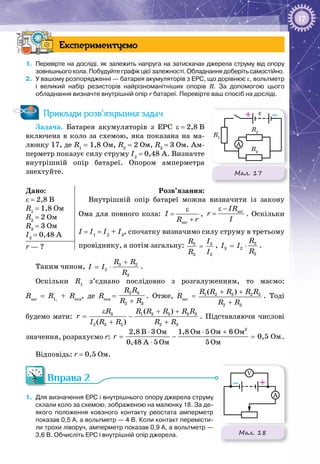 17
Експериментуємо
1.	 Перевірте на досліді, як залежить напруга на затискачах джерела струму від опору
зовнішнього кола. Побудуйте графік цієї залежності. Обладнання доберіть самостійно.
2.	 У вашому розпорядженні — батарея акумуляторів з ЕРС, що дорівнює ε, вольтметр
і великий набір резисторів найрізноманітніших опорів R. За допомогою цього
обладнання визначте внутрішній опір r батареї. Перевірте ваш спосіб на досліді.
Приклади розв’язування задач
Задача. Батарея акумуляторів з ЕРС ε = 2,8 В
включена в коло за схемою, яка показана на ма­
люнку 17, де R1
= 1,8 Ом, R2
= 2 Ом, R3
 = 3 Ом. Ам­
перметр показує силу струму I2
 = 0,48 А. Визначте
внутрішній опір батареї. Опором амперметра
знехтуйте.
Дано:
ε = 2,8 В
R1
= 1,8 Ом
R2
= 2 Ом
R3
= 3 Ом
I2
= 0,48 А
Розв’язання:
Внутрішній опір батареї можна визначити із закону
Ома для повного кола:
ε
=
+заг
I
R r
,
ε −
= загIR
r
I
. Оскільки
I = I1
= I2
+ I3
, спочатку визначимо силу струму в третьому
провіднику, а потім загальну: 32
3 2
IR
R I
= , 2
3 2
3
R
I I
R
= ⋅ .r — ?
Таким чином, 3 2
2
3
R R
I I
R
+
= ⋅ .
Оскільки R1
з’єднано послідовно з розгалуженням, то маємо:
Rзаг
= R1,
+ Rекв
, де Rекв
 = 
2 3
2 3
R R
R R+
. Отже, Rзаг
=  1 2 3 2 3
2 3
( )R R R R R
R R
+ +
+
. Тоді
будемо мати: 3 1 2 3 2 3
2 3 2 2 3
( )
( )
R R R R R R
r
I R R R R
ε + +
= −
+ +
. Підставляючи числові
значення, розрахуємо r:
2
Îì Îì Îì Îì
Îì
Îì Îì
2,8 B 3 1,8 5 6
0,5
0,48 A 5 5
r
⋅ ⋅ +
= − =
⋅
.
Відповідь: r = 0,5 Ом.
Вправа 2
1.	 Для визначення ЕРС і внутрішнього опору джерела струму
склали коло за схемою, зображеною на малюнку 18. За де-
якого положення ковзного контакту реостата амперметр
показав 0,5 А, а вольт­метр — 4 В. Коли контакт перемісти-
ли трохи ліворуч, амперметр показав 0,9 А, а вольтметр —
3,6 В. Обчисліть ЕРС і внутрішній опір джерела.
Мал. 17
R1
R2
–+
A
R3
ε
Мал. 18
C
r
R
R
– +
V
A
ε
 