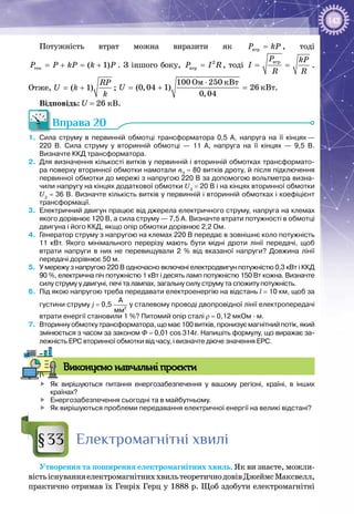 143
Потужність втрат можна виразити як âòðP kP= , тоді
ãåí ( 1)P P kP k P= + = + . З іншого боку, 2
âòðP I R= , тоді
âòðP kP
I
R R
= = .
Отже, ( 1)
RP
U k
k
= + ;
Îì êÂò
êÂò
100 250
(0,04 1) 26
0,04
U
⋅
=+ =.
Відповідь: U = 26 кВ.
Вправа 20
1.	 Сила струму в первинній обмотці трансформатора 0,5  А, напруга на її кінцях —
220  В. Сила струму у вторинній обмотці — 11  А, напруга на її кінцях — 9,5  В.
Визначте ККД трансформатора.
2.	 Для визначення кількості витків у первинній і вторинній обмотках трансформато-
ра поверху вторинної обмотки намотали n3
 = 80 витків дроту, й після підключення
первинної обмотки до мережі з напругою 220 В за допомогою вольтметра визна-
чили напругу на кінцях додаткової обмотки U3
 = 20 В і на кінцях вторинної обмотки
U2
 = 36 В. Визначте кількість витків у первинній і вторинній обмотках і коефіцієнт
трансформації.
3.	 Електричний двигун працює від джерела електричного струму, напруга на клемах
якого дорівнює 120 В, а сила струму — 7,5 А. Визначте втрати потужності в обмотці
двигуна і його ККД, якщо опір обмотки дорівнює 2,2 Ом.
4.	 Генератор струму з напругою на клемах 220 В передає в зовнішнє коло потужність
11  кВт. Якого мінімального перерізу мають бути мідні дроти лінії передачі, щоб
втрати напруги в них не перевищували 2  % від вказаної напруги? Довжина лінії
передачі дорівнює 50 м.
5.	 У мережу з напругою 220 В одночасно включені електродвигун потужністю 0,3 кВт і ККД
90 %, електрична піч потужністю 1 кВт і десять ламп потужністю 150 Вт кожна. Визначте
силу струму у двигуні, печі та лампах, загальну силу струму та спожиту потужність.
6.	 Під якою напругою треба передавати електроенергію на відстань l = 10 км, щоб за
густини струму j = 0,5  2
А
мм
у сталевому проводі двопровідної лінії електропередачі
втрати енергії становили 1 %? Питомий опір сталі ρ = 0,12 мкОм ∙ м.
7.	 Вторинну обмотку трансформатора, що має 100 витків, пронизує магнітний потік, який
змінюється з часом за законом Ф = 0,01 cos 314t. Напишіть формулу, що виражає за-
лежність ЕРС вторинної обмотки від часу, і визначте діюче значення ЕРС.
Виконуємо навчальні проєкти
	 Як вирішуються питання енергозабезпечення у вашому регіоні, країні, в інших
країнах?
	 Енергозабезпечення сьогодні та в майбутньому.
	 Як вирішуються проблеми передавання електричної енергії на великі відстані?
Електромагнітні хвилі
Утворення та поширення електромагнітних хвиль. Як ви знаєте, можли­
вістьіснуванняелектромагнітниххвильтеоретичнодовівДжеймс Максвелл,
практично отримав їх Генріх Герц у 1888 р. Щоб здобути електромагнітні
§33
 