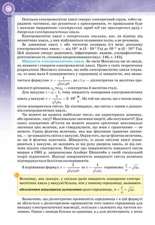 146
Оскільки електромагнітні хвилі генерує електричний струм, тобто за­
ряджені частинки, що рухаються з прискоренням, то правильним буде
і загальне твердження: електричний заряд під час прискореного руху є
джерелом електромагнітних хвиль.
Електромагнітні хвилі є поперечними хвилями, але, на відміну від
механічних хвиль, у них відбуваються коливання полів, а не речовини.
За довжиною хвилі λ або частотою коливань (ν) межі діапазону
електромагнітних хвиль — від 1011
 м (3 ∙ 10–3
 Гц) до 10–11
 м (3 ∙ 1019
 Гц).
Цей діапазон уміщує радіохвилі, інфрачервоне, видиме, ультрафіолетове,
рентгенівське та γ (гамма)-випромінювання (мал. 146, с. 145).
Швидкість електромагнітних хвиль. За часів Максвелла ще не знали,
як виявити і створити електромагнітні хвилі. Проте у своїх теоретичних
розрахунках Максвелл показав, що якби електромагнітна хвиля існува­
ла, то вона мала б поширюватись у середовищі зі швидкістю, яка визна­
чається формулою
0 0
1
v =
μ ε με
, де ε і μ — діелектрична та магнітна про­
никності речовини, ε0
та μ0
 — електрична й магнітна сталі.
Для вакууму ε = μ = 1, тому швидкість поширення електромагнітних
хвиль у вакуумі = = ⋅
ε μ
8
0 0
ì
ñ
1
3 10c . На той час знали, що з такою швид­
кістю поширюється світло. Це підтверджує, що світло є одним з діапазо­
нів електромагнітних хвиль.
Чи можете ви назвати найбільше число, що характеризує довжину,
або проміжок, часу? Максимальне значення енергії, або потужності? Для
опису конкретних об’єктів ви можете вказати орієнтовні максимальні
значення цих величин, але стверджувати, що вони є граничними — не
можете. Єдина фізична величина, яка має фіксоване граничне значен­
ня, — це швидкість світла у вакуумі. Окрім того, що це фізична величина,
це ще й фізична константа. Швидкість, із якою світлові хвилі поши­
рюються у вакуумі, не залежить ні від руху джерела хвиль, ні від сис­
теми відліку спостерігача. Постулат про інваріантність швидкості світла
вперше в 1905  р. запропонував Альберт Ейнштейн у своїй спеціальній
теорії відносності. Відтоді інваріантність швидкості світла незмінно
підтверджується безліччю експериментів.
З порівняння формул
0 0
1
v =
μ ε με
та
0 0
1
c =
ε μ
отримаємо:
c
v
= εμ.
Величину, яка показує, у скільки разів швидкість поширення електро­
магнітних хвиль у вакуумі більша, ніж у певному середовищі, називають
абсолютним показником заломлення цього середовища,
c
n
v
= = εμ.
Зазначимо, що діелектрична проникність середовища ε в цій формулі
не збігається з діелектричною проникністю того самого середовища для
випадку електростатичної взаємодії, оскільки ε залежить від частоти ко­
ливань. Однак ε завжди більша за одиницю, а μ для діелектриків, у яких
 