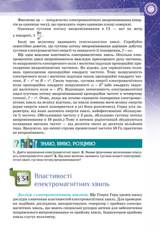149
Фактично це — потужність електромагнітного випромінювання (енер­
гія за одиницю часу), що проходить через одиницю площі поверхні.
Одиниця густини потоку випромінювання в СІ  — ват на метр
у квадраті, 1  2
Âò
ì
.
Іноді цю величину називають інтенсивністю хвилі. Спробуйте
самостійно довести, що густина потоку випромінювання дорівнює добутку
густини електромагнітної енергії та швидкості її поширення, I = ωc.
Ще одна важлива властивість електромагнітних хвиль. Оскільки елек­
тромагнітні хвилі випромінюються внаслідок прискореного руху частинок,
то напруженість електричного поля і магнітна індукція пропорційні при­
скоренню випромінюючих частинок. Як відомо, для гармонічних коли­
вань прискорення пропорційне квадрату частоти. Тому напруженість
електричного поля і магнітна індукція також пропорційні квадрату час­
тоти, E ∼ ν2
та B ∼ ν2
. Своєю чергою, густина енергії електромагнітного
поля пропорційна квадрату напруженості ω ∼ E2
(або квадрату індук­
ції магнітного поля ω ∼ B2
). Відповідно інтенсивність електромагнітної
хвилі (густина потоку випромінювання) пропорційна частоті в четвертому
степені, I ∼ ν4
. Отже, якщо ми хочемо отримати поширення електромаг­
нітних хвиль на велику відстань, ця хвиля повинна мати велику енергію
(адже енергія хвилі поширюється в усі боки розсіючись). Серед усіх па­
раметрів, від яких залежить енергія хвилі, найефективніше збільшува­
ти її частоту. (Збільшивши частоту у 2 рази, збільшимо густину потоку
випромінювання в 16 разів.) Тому в антенах радіостанцій збуджуються
коливання високих частот  — від десятків тисяч до десятків мільйонів
герц. Зрозуміло, що змінні струми промислової частоти 50 Гц практично
не випромінюють.
Знаю, вмію, розумію
1. Дайте визначення електромагнітної хвилі. 2. Якими фізичними величинами опису-
ють електромагнітні хвилі? 3. Від яких величин залежить густина енергії електромаг-
нітної хвилі; густина потоку випромінювання?
Властивості
електромагнітних хвиль
Досліди з електромагнітними хвилями. Ще Генріх Герц провів низку
дослідів з вивчення властивостей електромагнітних хвиль. Для проведен­
ня подібних досліджень використовують генератор і приймач електро­
магнітних хвиль, що мають спеціальні рупорні антени для забезпечення
напрямленого випромінювання та прийому хвиль. Індикатором прийому
хвиль слугує вольт­метр.
§34
 
