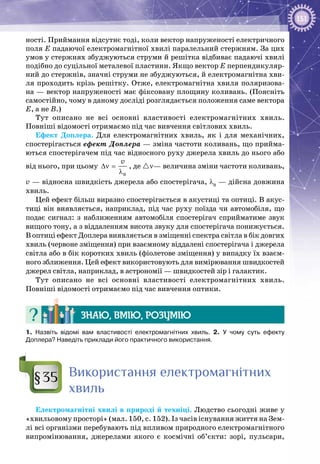 151
ності. Приймання відсутнє тоді, коли вектор напруженості електричного
поля Е падаючої електромагнітної хвилі паралельний стержням. За цих
умов у стержнях збуджуються струми й решітка відбиває падаючі хвилі
подібно до суцільної металевої пластини. Якщо вектор Е перпендикуляр­
ний до стержнів, значні струми не збуджуються, й електромагнітна хви­
ля проходить крізь решітку. Отже, електромагнітна хвиля поляризова­
на — вектор напруженості має фіксовану площину коливань. (Поясніть
самостійно, чому в даному досліді розглядається положення саме вектора
Е, а не В.)
Тут описано не всі основні властивості електромагнітних хвиль.
Повніші відомості отримаємо під час вивчення світлових хвиль.
Ефект Доплера. Для електромагнітних хвиль, як і для механічних,
спостерігається ефект Доплера — зміна частоти коливань, що прийма­
ються спостерігачем під час відносного руху джерела хвиль до нього або
від нього, при цьому
0
v
∆ν =
λ
, де ν— величина зміни частоти коливань,
v — відносна швидкість джерела або спостерігача, λ0
— дійсна дов­жина
хвиль.
Цей ефект більш виразно спостерігається в акустиці та оптиці. В акус­
тиці він виявляється, наприклад, під час руху поїзда чи автомобіля, що
подає сигнал: з наближенням автомобіля спостерігач сприйматиме звук
вищого тону, а з віддаленням висота звуку для спостерігача понижується.
В оптиці ефект Доплера виявляється в зміщенні спектра світла в бік довгих
хвиль (червоне зміщення) при взаємному віддалені спостерігача і джерела
світла або в бік коротких хвиль (фіолетове зміщення) у випадку їх взаєм­
ного зближення. Цей ефект використовують для вимірювання швидкостей
джерел світла, наприклад, в астрономії — швидкостей зір і галактик.
Тут описано не всі основні властивості електромагнітних хвиль.
Повніші відомості отримаємо під час вивчення оптики.
Знаю, вмію, розумію
1.  Назвіть відомі вам властивості електромагнітних хвиль. 2. У чому суть ефекту
Доплера? Наведіть приклади його практичного використання.
Використання електромагнітних
хвиль
Електромагнітні хвилі в природі й техніці. Людство сьогодні живе у
«хвильовому просторі» (мал. 150, с. 152). Із часів існування життя на Зем­
лі всі організми перебувають під впливом природного електромагнітного
випромінювання, джерелами якого є космічні об’єкти: зорі, пульсари,
§35
 