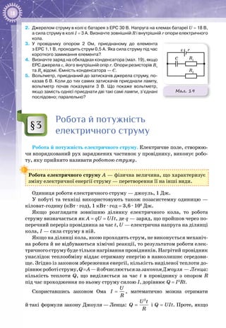 18
2.	 Джерелом струму в колі є батарея з ЕРС 30 В. Напруга на клемах батареї U = 18 В,
а сила струму в колі I = 3 А. Визначте зовнішній R і внутрішній r опори електричного
кола.
3.	 У  провіднику опором 2 Ом, приєднаному до елемента
з ЕРС 1,1 В, проходить струм 0,5 А. Яка сила струму під час
короткого замикання елемента?
4.	 Визначте заряд на обкладках конденсатора (мал. 19), якщо
ЕРС джерела ε, його внутрішній опір r. Опори резисторів R1
та R2
відомі. Ємність конденсатора — С.
5.	 Вольтметр, приєднаний до затискачів джерела струму, по-
казав 6 В. Коли до тих самих затискачів приєднали лампу,
вольтметр почав показувати 3 В. Що покаже вольтметр,
якщо замість однієї приєднати дві такі самі лампи, з’єднані
послідовно; паралельно?
Робота й потужність
електричного струму
Робота й потужність електричного струму. Електричне поле, створюю­
чи впорядкований рух заряджених частинок у провіднику, виконує робо­
ту, яку прийнято називати роботою струму.
Робота електричного струму А — фізична величина, що характеризує
зміну електричної енергії струму — перетворення її на інші види.
Одиниця роботи електричного струму — джоуль, 1 Дж.
У побуті та техніці використовують також позасистемну одиницю —
кіловат-годину (кВт ∙ год), 1 кВт ∙ год = 3,6 ∙ 106
 Дж.
Якщо розглядати зовнішню ділянку електричного кола, то робота
струму визначається як A = qU = UIt, де q — заряд, що пройшов через по­
перечний переріз провідника за час t, U — електрична напруга на ділянці
кола, I — сила струму в ній.
Якщо на ділянці кола, якою проходить струм, не виконується механіч­
на робота й не відбуваються хімічні реакції, то результатом роботи елек­
тричного струму буде тільки нагрівання провідників. Нагрітий провідник
унаслідок теплообміну віддає отриману енергію в навколишнє середови­
ще. Згідно із законом збереження енергії, кількість виділеної теплоти до­
рівнюєроботіструму,Q = А—йобчислюєтьсязазакономДжоуля — Ленца:
кількість теплоти Q, що виділяється за час t в провіднику з опором R
під час проходження по ньому струму силою І, дорівнює Q = I2
Rt.
Скориставшись законом Ома
U
I
R
= , математично можна отримати
й такі формули закону Джоуля — Ленца:
2
U t
Q
R
= і Q = UIt. Проте, якщо
§3
Мал. 19
C
r
R1
R1
R2
– +
V
A
ε
ε
 