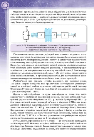 154
Отримані приймальною антеною хвилі збуджують у ній змінний струм
тієї само частоти, на якій працює передавач. Отриманий сигнал підсилю­
ють, потім демодулюють — виділяють низькочастотні коливання з висо­
кочастотних (мал. 152). Цей процес здійснюють за допомогою детектора,
тому його ще називають детектуванням.
Мал. 152. Схема радіоприймача: 1 — антена, 2 — коливальний контур,
3 — підсилювач високої частоти, 4 — демодулятор,
5 — підсилювач звукової частоти, 6 — гучномовець
3 4 5
6
1
2
Головною частиною кожного радіоприймача є антена, з’єднана з коли­
вальним контуром. За умов, коли одночасно працює багато радіостанцій,
на антену діють хвилі різних довжин і частот. В антені та зв’язаному з нею
коливальному контурі збуджуються складні електромагнітні коливання.
Якщо частота одного з них дорівнює частоті власних коливань контура,
то їх амплітуда різко зростає завдяки резонансу. У найпростішому радіо­
приймачеві для настроювання на частоту потрібної станції його контур
обладнують конденсатором змінної ємності або котушкою, індуктивність
якої можна змінювати. У сучасних приймачах для настроювання коли­
вального контура застосовують спеціальні електронні пристрої.
Радіозв’язок має тривалу історію розвитку, що охоплює понад
100 років. Перші придатні для практичного застосування радіопере­
давачі та приймачі майже одночасно побудували російський інженер
Олександр Степанович Попов та італійський винахідник і промисловець
Гульєльмо Марконі (1895).
Одним з  найуспішніших та  дуже динамічних за  розвитком типів
радіозв’язку є мобільний телефонний зв’язок. Уперше мобільний теле­
фонний радіозв’язок використала в 1921 р. поліція Дейтройта (США). Це
був односторонній диспетчерський зв’язок у діапазоні 2 МГц для пере­
давання інформації від центрального передавача до приймачів, встанов­
лених на автомобілях. У 1957 р. московський інженер Леонід Іванович
Куприянович розробив переносний радіотелефон і базову станцію для
нього. Такий телефон мав масу близько трьох кілограмів, радіус його дії
був 20–30 км. У  1978 р. в Чикаго розпочалось випробовування першої
системи стільникового зв’язку на 2 тис. абонентів.
Мобільний телефонний зв’язок сьогодні — це звичайний і необхідний
засіб комунікації. Основою для його здійснення слугує мобільний теле­
фон і система базових станцій. Базові станції розташовують так, що зона
їхньої дії (покриття) поділяється на зони, які частково перекриваються
 