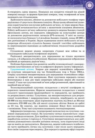 155
й утворюють єдину мережу. Поверхня зон покриття станцій (на рівній
поверхні) нагадує за формою бджолині комірки, тому телефонний зв’язок
називають ще стільниковим.
Здійснюючи виклик, абонент за допомогою мобільного телефону через
радіоканал з’єднується з базовою станцією. Якщо цьому абонентові дозво­
лено користуватися послугами мобільного зв’язку, то через мережу базо­
вих станцій встановлюється зв’язок з визначеним кінцевим абонентом.
Роботу мобільного зв’язку забезпечує розвинута мережа базових станцій
(фіксованих антен), які передають інформацію на  комутаційні центри
за  допомогою радіочастотних сигналів (РЧ-сигнали). У  світі на  сьогод­
ні експлуатується близько 1,4 мільйона базових станцій, понад 20 000 з
них розташовані в Україні. Задля підвищення якості мобільного зв’язку
оператори збільшують кількість базових станцій і постійно здійснюють
їх переоснащення відповідно до найновітніших технологічних розробок
галузі.
Стільникові мережі різних операторів з’єднані між собою та зі
стаціонарною кабельною телефонною мережею.
Радіохвилі використовують для передавання не тільки звукового
сигналу, а й зображень (телебачення). Принцип передавання зображення
подібний до принципу радіозв’язку.
Особливо бурхливим став розвиток засобів телекомунікації з викорис­
танням супутникового зв’язку та цифрового формату запису інформації.
Супутниковий зв’язок. Уперше для передачі телевізійного зображен­
ня супутник використали під час Олімпійських ігор в Токіо 1964 р.
Спершу супутники використовували для передавання телевізійного зобра­
ження та телефонії між материками. Нині супутники передають сигнал
безпосередньо в наш дім через операторів кабельних мереж або наземні
станції. У наш час супутниковий зв’язок добре розвинений, ефективний та
надійний вид зв’язку.
Телекомунікаційний супутник складається з несучої платформи та
корисного навантаження. Корисне навантаження складається з певної
кількості транспондерів (радіоприймачі та передавачі), що приймають
та ретранслюють сигнал. Супутники, що використовуються для ретран­
сляції телевізійних і широкосмугових сигналів, перебувають на висоті
36 000 км над екватором. (Для порівняння: відстань від Землі до Місяця
становить 370 000 км.) На цій висоті супутник облітає Землю по орбіті
за 24 год. Це означає, що відносно поверхні Землі його положення
є незмінним. Тому такі супутники називають геостаціонарними.
Інформація (наприклад, телепрограми) посилається на супутник з на­
земної передавальної станції. На супутнику сигнал підсилюється і пере­
дається передплатникам. Для прийому супутникового сигналу необхідна
параболічна антена («тарілка»). Супутники використовуються для здій­
снення різноманітних способів доставки сигналу, хоча користувачі іноді
про це навіть не здогадуються. Наприклад, мережі кабельного телебачен­
ня часто приймають сигнал від супутника і вже після цього передають
його своїм глядачам через мережу. Для передачі в прямому ефірі спортив­
 