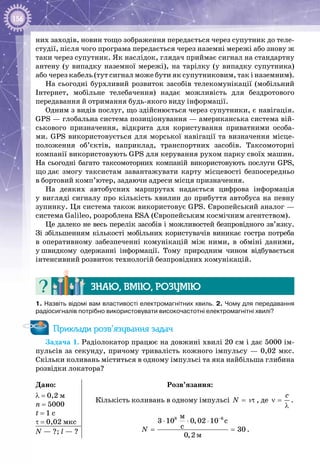 156
них заходів, новин тощо зображення передається через супутник до теле­
студії, після чого програма передається через наземні мережі або знову ж
таки через супутник. Як наслідок, глядач приймає сигнал на стандартну
антену (у випадку наземної мережі), на тарілку (у випадку супутника)
або через кабель (тут сигнал може бути як супутниковим, так і наземним).
На сьогодні бурхливий розвиток засобів телекомунікації (мобільний
Інтернет, мобільне телебачення) надає можливість для бездротового
передавання й отримання будь-якого виду інформації.
Одним з видів послуг, що здійснюється через супутники, є навігація.
GPS — глобальна система позиціонування — американська система вій­
ськового призначення, відкрита для користування приватними особа­
ми. GPS використовується для морської навігації та визначення місце­
положення об’єктів, наприклад, транспортних засобів. Таксомоторні
компанії використовують GPS для керування рухом парку своїх машин.
На  сьогодні багато таксомоторних компаній використовують послуги GPS,
що дає змогу таксистам завантажувати карту місцевості безпосередньо
в бортовий комп’ютер, задаючи адреси місця призначення.
На деяких автобусних маршрутах надається цифрова інформація
у вигляді сигналу про кількість хвилин до прибуття автобуса на певну
зупинку. Ця система також використовує GPS. Європейський аналог —
система Galileo, розроблена ESA (Європейським космічним агентством).
Це далеко не весь перелік засобів і можливостей безпровідного зв’язку.
Зі збільшенням кількості мобільних користувачів виникає гостра потреба
в оперативному забезпеченні комунікацій між ними, в обміні даними,
у швидкому одержанні інформації. Тому природним чином відбувається
інтенсивний розвиток технологій безпровідних комунікацій.
Знаю, вмію, розумію
1. Назвіть відомі вам властивості електромагнітних хвиль. 2. Чому для передавання
радіосигналів потрібно використовувати високочастотні електромагнітні хвилі?
Приклади розв’язування задач
Задача 1. Радіолокатор працює на довжині хвилі 20 см і дає 5000 ім­
пульсів за секунду, причому тривалість кожного імпульсу — 0,02 мкс.
Скільки коливань міститься в одному імпульсі та яка найбільша глибина
розвідки локатора?
Дано:
λ = 0,2 м
n = 5000
t = 1 c
τ = 0,02 мкс
Розв’язання:
Кількість коливань в одному імпульсі N= τν , де
c
ν =
λ
.
8 6
ì
ì
3 10 0,02 10 c
ñ 30
0,2
N
−
⋅ ⋅ ⋅
= = .N — ?; l — ?
 