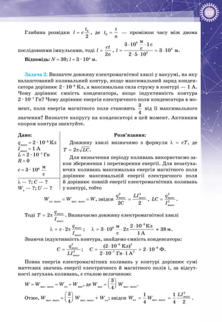 157
Глибина розвідки 0
2
t
l c= , де 0
t
t
n
=   — проміжок часу між двома
послідовними імпульсами, тоді
2
ct
l
n
= ,
8
4
3
ì
3 10 1c
c 3 10
2 5 10
l
⋅ ⋅
= = ⋅
⋅ ⋅
 м.
Відповідь: N = 30; l = 3 ∙ 104
 м.
Задача 2. Визначте довжину електромагнітної хвилі у вакуумі, на яку
налаштований коливальний контур, якщо максимальний заряд конден­
сатора дорівнює 2 · 10–8
 Кл, а максимальна сила струму в контурі — 1 А.
Чому дорівнює ємність конденсатора, якщо індуктивність контура
2 · 10–7
 Гн? Чому дорівнює енергія електричного поля конденсатора в мо­
мент, коли енергія магнітного поля становить 
3
4
від її максимального
значення? Визначте напругу на конденсаторі в цей момент. Активним
опором контура знехтуйте.
Дано:
qмакс
 = 2 · 10–8
 Кл
Iмакс
 = 1 А
L = 2 · 10–7
 Гн
R = 0
c = 3 · 108
 
ì
ñ
Розв’язання:
Довжину хвилі визначимо з формули λ  =  сТ, де
2T LC= π .
Для визначення періоду коливань використаємо за­
кон збереження і перетворення енергії. Для незатуха­
ючих коливань максимальна енергія магнітного поля
дорівнює максимальній енергії електричного поля
й дорівнює повній енергії електромагнітних коливань
у контурі, тобто
λ — ?; С — ?
Wе
 — ?; U — ?
Wел. макс
= Wмаг. макс
= W, звідси
2 2
ìàêñ ìàêñ
2 2
q LI
C
= ,
2
ìàêñ
2
ìàêñ
q
LC
I
= .
Тоді ìàêñ
ìàêñ
2
q
T
I
= π . Визначаємо довжину електромагнітної хвилі
8
8ìàêñ
ìàêñ
Êëì
ì
c
2 10
2 ; 3 10 2 38
1 A
q
c
I
−
⋅
λ = ⋅ π λ = ⋅ ⋅ π ≈ .
Знаючи індуктивність контура, знайдемо ємність конденсатора:
2 8 2
9ìàêñ
2 7 2
ìàêñ
Êë
Ô
Ãí
(2 10 )
; 2 10
2 10 1 A
q
C C
LI
−
−
−
⋅
= = = ⋅
⋅ ⋅
.
Повна енергія електромагнітних коливань у контурі дорівнює сумі
миттєвих значень енергії електричного й магнітного полів і, за відсут­
ності затухань коливань, є сталою величиною:
W = Wмаг. макс
= Wел
= Wмаг
, де Wмаг
=
3
4
 
  
Wмаг. макс
.
Отже, Wмаг. макс
=
3
4
 
  
Wмаг. макс
+ Wел
; звідси
2
ìàêñ
åë ìàã. ìàêñ
1 1
4 4 2
LI
W W= = .
 