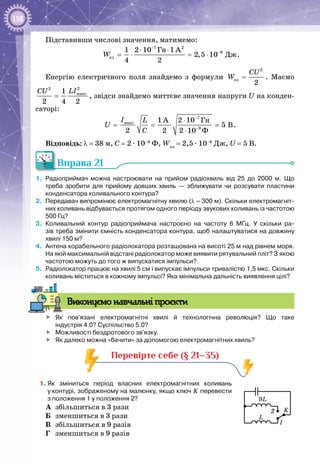 158
Підставивши числові значення, матимемо:
7 2
8
åë
Ãí
Äæ
1 2 10 1 A
2,5 10
4 2
W
−
−⋅ ⋅
=⋅ =⋅ .
Енергію електричного поля знайдемо з формули
2
åë
2
CU
W = . Маємо
22
ìàêñ1
2 4 2
LICU
= , звідси знайдемо миттєве значення напруги U на конден­
саторі:
7
ìàêñ
9
Ãí
Ô
1 A 2 10
5 B
2 2 2 10
I L
U
C
−
−
⋅
= = =
⋅
.
Відповідь: λ = 38 м, С = 2 ∙ 10–9
 Ф, Wел
 = 2,5 ∙ 10–8
 Дж, U = 5 В.
Вправа 21
1.	 Радіоприймач можна настроювати на прийом радіохвиль від 25 до 2000 м. Що
треба зробити для прийому довших хвиль — зближувати чи розсувати пластини
конденсатора коливального контура?
2.	 Передавач випромінює електромагнітну хвилю (λ = 300 м). Скільки електромагніт-
них коливань відбувається протягом одного періоду звукових коливань із частотою
500 Гц?
3.	 Коливальний контур радіоприймача настроєно на частоту 6  МГц. У  скільки ра-
зів треба змінити ємність конденсатора контура, щоб налаштуватися на довжину
хвилі 150 м?
4.	 Антена корабельного радіолокатора розташована на висоті 25 м над рівнем моря.
На якій максимальній відстані радіолокатор може виявити рятувальний пліт? З якою
частотою можуть до того ж випускатися імпульси?
5.	 Радіолокатор працює на хвилі 5 см і випускає імпульси тривалістю 1,5 мкс. Скільки
коливань міститься в кожному імпульсі? Яка мінімальна дальність виявлення цілі?
Виконуємо навчальні проєкти
	 Як пов'язані електромагнітні хвилі й технологічна революція? Що таке
індустрія 4.0? Суспільство 5.0?
	 Можливості бездротового зв'язку.
	 Як далеко можна «бачити» за допомогою електромагнітних хвиль?
Перевірте себе (§ 21–35)
1.	Як зміниться період власних електромагнітних коливань
у контурі, зображеному на малюнку, якщо ключ K перевести
з положення 1 у положення 2?
А	 збільшиться в 3 рази
Б	 зменшиться в 3 рази
В	 збільшиться в 9 разів
Г	 зменшиться в 9 разів
L
K
9L
1
2
 