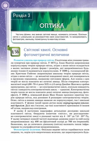 160
Частину фізики, яка вивчає світлові явища, називають оптикою. Оскільки
світло є унікальним за різноманіттям своїх властивостей, то виокремлюють
фотометрію, хвильову, геометричну та квантову оптики.
ОПТИКАОПТИКА
Розділ 3
Світлові хвилі. Основні
фотометричні величини
Розвиток уявлень про природу світла. Століттями між ученими трива­
ли суперечки про природу світла. У 1675 р. Ісаак Ньютон запропонував
корпускулярну теорію природи світла, згідно з якою світло складається
з малих частинок різних форми і розмірів, які випромінюються будь-
якими тілами й називаються корпускулами. У 1690 р. голландський фі­
зик Християн Гюйгенс запропонував хвильову теорію природи світла,
згідно з якою світло — це механічні повздовжні хвилі, які поширюються
в пружному середо­вищі, названому світловим ефіром. Але кожна з цих
теорій не могла пояснити всі оптичні явища. Після створення електро­
магнітної теорії (60–70-ті роки ХІХ ст.) її автор Джеймс Максвелл зробив
припущення, що світло — це електромагнітні хвилі, оскільки швидкість
світла і швидкість електромагнітних хвиль — однакові. Електромагнітна
теорія також не могла пояснити деякі оптичні явища (наприклад, фото­
ефект). У 1990 р. німецький фізик Макс Планк пропонує квантову тео­
рію природи світла, яка доповнює й розширює електромагнітну теорію.
Отже, світло в певних явищах виявляє як корпускулярні, так і хвильові
властивості. У фізиці такий прояв дістав назву корпускулярно-хвильо-
вий дуалізм. Далі ми з’ясуємо, що такі властивості притаманні й іншим
об’єктам, наприклад електронам.
У цьому й наступних параграфах детальніше дослідимо хвильові
властивості світла. Оперуючи поняттям «світло», ми розглядатиме­
мо електромагнітні хвилі в діапазоні частот від 4 · 1014
до 7,6 · 1014
 Гц.
У цьому інтервалі кожній частоті відповідає довжина хвилі та свій колір
випромінювання: від 400  нм (фіолетовий колір) до 760  нм (червоний).
Зазначимо, що до оптичного діапазону (світла) належить також інфра­
червоне та ультрафіолетове випромінювання.
Фотометричні величини. Оскільки видиме світло сприймається оком
людини, то, окрім суто енергетичних величин, що характеризують будь-
§36
 