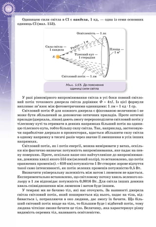 162
Одиницею сили світла в СІ є кандела, 1 кд, — одна із семи основних
одиниць СІ (мал. 153).
Мал. 153. До пояснення
одиниці сили світла
Сила світла —
1 кандела
Світловий потік — 1 лм
Освітленість — 1 лк
Радіус —
1 м
Тілесний кут —
1 стерадіан
Площа —
1 м2
S
У разі рівномірного випромінювання світла в усі боки повний світло­
вий потік точкового джерела світла дорівнює Ф = 4πI. Із цієї формули
випливає зв’язок між фотометричними одиницями: 1 лм = 1 кд ∙ 1 ср.
Світловий потік Ф для кожного джерела є фіксованою величиною і не
може бути збільшений за допомогою оптичних приладів. Проте оптичні
прилади (дзеркала, лінзи) дають змогу перерозподілити світловий потік у
тілесному куті та отримати в деяких напрямках більший потік на одини­
цю тілесного кута, тобто більшу силу світла. Так, наприклад, застосовую­
чи параболічне дзеркало в прожекторах, вдається збільшити силу світла
в одному напрямку в тисячі разів через значне її зменшення в усіх інших
напрямках.
Світловий потік, як і потік енергії, можна вимірювати у ватах, оскіль­
ки він фактично визначає потужність випромінювання, яке падає на пев­
ну поверхню. Проте, оскільки наше око найчутливіше до випромінюван­
ня, довжина хвилі якого 555 нм (зелений колір), то встановлено, що потік
оранжевих променів (λ = 610 нм) потужністю 1 Вт створює зорове відчуття
такої само інтенсивності, як потік зелених променів потужністю 0,5 Вт.
Визначити універсальну залежність між ватом і люменом не вдається.
Експериментально встановлено, що світловому потоку хвиль зеленого ко­
льору в 1 лм відповідає потужність 0,0016 Вт. Для світла інших довжин
хвиль співвідношення між люменом і ватом буде іншим.
У темряві ми не бачимо тіл, які нас оточують. За наявності джерела
світла світловий потік, який поширюється від нього, падає на тіла, від­
бивається і, потрапляючи в око людини, дає змогу їх бачити. Що біль­
ший світовий потік впаде на тіло, то більшим буде і відбитий потік, тому
людина чіткіше зможе бачити це тіло. Величину, яка характеризує різну
видимість окремих тіл, називають освітленістю.
 