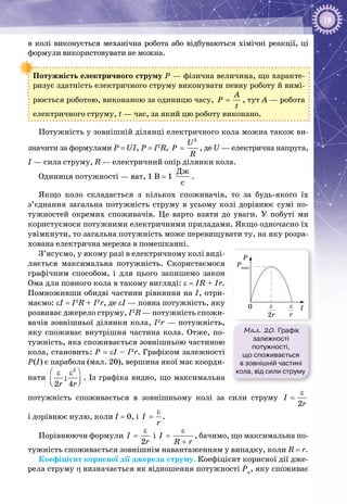 19
в колі виконується механічна робота або відбуваються хімічні реакції, ці
формули використовувати не можна.
Потужність електричного струму Р — фізична величина, що характе­
ризує здатність електричного струму виконувати певну роботу й вимі­
рюється роботою, виконаною за одиницю часу,
A
P
t
= , тут А — робота
електричного струму, t — час, за який цю роботу виконано.
Потужність у зовнішній ділянці електричного кола можна також ви­
значити за формулами P = UI, P = I2
R,
2
U
P
R
= , де U — електрична напруга,
I — сила струму, R — електричний опір ділянки кола.
Одиниця потужності — ват, 1 В = 1
Äæ
ñ
.
Якщо коло складається з кількох споживачів, то за будь-якого їх
з’єднання загальна потужність струму в усьому колі дорівнює сумі по­
тужностей окремих споживачів. Це варто взяти до уваги. У  побуті ми
користуємося потужними електричними приладами. Якщо одночасно їх
увімкнути, то загальна потужність може перевищувати ту, на яку розра­
хована електрична мережа в помешканні.
З’ясуємо, у якому разі в електричному колі виді­
ляється максимальна потужність. Скористаємося
графічним способом, і для цього запишемо закон
Ома для повного кола в такому вигляді: ε = IR + Ir.
Помноживши обидві частини рівняння на І, отри­
маємо: εI = I2
R + I2
r, де εI — повна потужність, яку
розвиває джерело струму, I2
R — потужність спожи­
вачів зовнішньої ділянки кола, I2
r — потужність,
яку споживає внутрішня частина кола. Отже, по­
тужність, яка споживається зовнішньою частиною
кола, становить: P = εI – I2
r. Графіком залежності
Р(І) є парабола (мал. 20), вершина якої має коорди­
нати
2
;
2 4r r
 ε ε
  
. Із графіка видно, що максимальна
потужність споживається в зовнішньому колі за сили струму
2
І
r
ε
=
і дорівнює нулю, коли І = 0, і І
r
ε
= .
Порівнюючи формули
2
І
r
ε
= і І
R r
ε
=
+
, бачимо, що максимальна по­
тужність споживається зов­нішнім навантаженням у випадку, коли R = r.
Коефіцієнт корисної дії джерела струму. Коефіцієнт корисної дії дже­
рела струму η визначається як відношення потужності Рк
, яку споживає
Мал. 20. Графік
залежності
потужності,
що споживається
в зовнішній частині
кола, від сили струму
I
P
Pmax
2r
ε0
r
ε
 