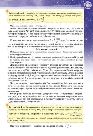 163
Освітленість Е — фотометрична величина, що визначається відношен­
ням світлового потоку ΔФ, який падає на малу ділянку поверхні,
до площі ΔS цієї поверхні,
Ô
E
S
∆
=
∆
.
Одиниця освітленості — люкс, 1 лк.
Якщо освітленість різних ділянок поверхні не однакова, треба взяти
таку малу площу ΔS, щоб розподіл потоку Ф у її межах можна було вва­
жати рівномірним. У разі нерівномірного розподілу потоку Ф на площі ΔS
визначають середню освітленість цієї поверхні.
У випадку точкового джерела світла 2
cosI
E
r
α
= , де І — сила світла,
r — відстань від джерела світла до освітленої поверхні, α — кут між нор­
маллю до поверхні й напрямком поширення світлового променя.
Закони освітленості
1.	 З віддаленням джерела освітленість зменшується обернено пропорцій­
но квадрату відстані.
2.	 Освітлюваність, яку створюють кілька джерел світла в деякій точці
поверхні, дорівнює сумі освітленостей, створюваних кожним джере­
лом окремо.
Для кожного приміщення (простору) існують вироблені на практиці
норми необхідної освітленості залежно від його призначення. Наприклад,
для читання потрібна освітленість 50 лк. Для порівняння: Сонце в середи­
ні дня (у середніх широтах) створює освітленість порядку 105
 лк, повний
Місяць (у зеніті) — 0,2 лк, лампа розжарювання потужністю 100 Вт, яка
висить на висоті 1 м над столом, створює на поверхні стола (під лампою)
освітленість 100 лк.
Читаючи книжку, ми чітко бачимо букви на білому фоні аркуша, хоча
його освітленість можна вважати скрізь однаковою. Пояснюється це тим,
що білий аркуш і букви по-різному відбивають світловий потік, який па­
дає на них.
Отже, різні ділянки поверхонь джерел світла — первинних і вторин­
них (аркуш паперу, що відбиває світло, можна вважати вторинним дже­
релом світла), які ми розглядаємо в певному напрямку, можуть значно
відрізнятися своєю яскравістю.
Яскравість L — фотометрична величина, що характеризує поверхневу
густину світлового потоку ΔФ, який випромінюється світною поверх­
нею ΔS у заданому напрямку в тілесному куті Δω,
cos
L
S
∆
=
∆ ∆ω ϕ
Φ
,
де ϕ — кут між нормаллю до світної поверхні й напрямком поширення
світлової хвилі.
Одиниця яскравості — кандела на квадратний метр, 1 2
êä
ì
.
 