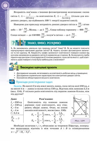 164
Яскравість пов’язана з іншими фотометричними величинами: силою
світла І,
cos
I
L
S
=
∆ ϕ
, та освітленістю Е,
cos
E
L =
∆ω ϕ
(тільки для вто­
ринних джерел, що відбивають 100 % енергії падаючої хвилі).
Наведемо для прикладу яскравість деяких джерел світла в 2
êä
ñì
: нічне
небо — 10–7
2
êä
ñì
, Місяць — до 1  2
êä
ñì
, Сонце поблизу горизонту — 600  2
êä
ñì
,
Сонце опівдні — до 150 000  2
êä
ñì
, полум’я свічки — до 1  2
êä
ñì
.
Знаю, вмію, розумію
1.  Як змінювались уявлення про природу світла? Чому? 2.  Як ви можете пояснити
корпускулярно-хвильовий дуалізм світла? 3.  Назвіть основні фотометричні величи-
ни та їхні одиниці. 4. Накресліть графік залежності освітленості поверхні книжки від
кута між напрямком на джерело світла й нормаллю до сторінки. 5. На яку висоту треба
підняти над центром стола радіусом R точкове джерело, сила світла якого І, щоб освіт-
леність краю поверхні стола була найбільшою з можливих?
Виконуємо навчальні проєкти
	 Дослідження чинників, які впливають на освітленість робочих місць у приміщенні.
	 Дослідження порівняльних характеристик електричних джерел світла.
	 Економічне обґрунтування міського освітлення.
Приклади розв’язування задач
Задача. На висоті 3 м від землі висить лампа, сила світла якої 250 кд, а
на висоті 4 м — лампа із силою світла 150 кд. Відстань між лампами 2,5 м
(мал. 154). У скільки разів освітленість під першою лампою більша, ніж
під другою?
Дано:
I1
= 250 кд
I2
= 150 кд
h1
= 3 м
h2
= 4 м
l = 2,5 м
Розв’язання:
Освітленість під кожною лампою
дорівнює сумі освітленості, яку ство­
рюють обидві лампи. Отже, на основі
законів освітленості, маємо (мал. 150):
1 2 1 2 2
12 2 2 3
1 1 1 1
cosA
I I I I h
E
h r h r
= + α = + ;
2 1 2 1 1
22 2 2 3
2 2 2 2
cosB
I I I I h
E
h r h r
= + α = + .
À
B
E
E
 — ?
Необхідні величини r1
і r2
обчислимо за теоремою Піфагора, поперед­
ньо визначивши відстань а між точками А  і В  із співвідношення
2 2
2 1( )a l h h= − − .
Мал. 154
l
a
A
EA
EB
B
I1
r1
α1
α1
α2
α2
h1
I2
r2
h2
 