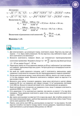165
Дістанемо:
2 2 2 2 2 2 2
1 2 2 1 1 ì ì ì ì ì( ) ; 16 6,25 1 21,25 4,6r h l h h r= + − − = + − = ≈ ;
2 2 2 2 2 2 2
2 1 2 1 2 ì ì ì ì ì( ) ; 9 6,25 1 14,25 3,8r h l h h r= + − − = + − = ≈ .
Визначимо ЕА
і ЕВ
:
2 3 3
êä êä ì
ëê ëê ëê
ì ì
250 150 4
27,8 6,2 34
9 (4,6)
AE
⋅
≈ + ≈ + ≈ ;
2 3 3
êä êä ì
ëê ëê ëê
ì ì
150 250 3
9,4 13,7 23
16 (3,8)
BE
⋅
≈ + ≈ + ≈ .
Визначимо відношення освітленостей: À
B
E
E
≈
ëê
ëê
34
23
≈ 1,48.
Відповідь: 1,48.
Вправа 22
1.	 Дві електролампи, що розміщені поряд, освітлюють екран. Відстань від ламп до
екрана —1 м. Одну лампу вимкнули. На яку відстань слід наблизити екран, щоб
його освітленість не змінилась?
2.	 Визначте освітленість поверхні Землі, що створюється перпендикулярними
сонячними променями. Яскравість Сонця 1,2 · 109
  2
кд
м
, відстань від Землі до Сонця
1,5 · 108
 км, радіус Сонця 7 · 105
 км.
3.	 Перегорілу лампу на 75 кд замінили лампою на 25 кд і наблизили її до освітлюва-
ної поверхні, зменшивши відстань утричі. Чи було досягнуто попередньої освітле-
ності поверхні?
4.	 На  який кут треба відхилити площину, щоб її освітленість зменшилась удвічі
порівняно з освітленістю площини під час перпендикулярного падіння променів?
5.	 Ліхтар для освітлення вулиці, сила світла якого 500 кд, висить на стовпі на висо­
ті 3  м від поверхні землі. Визначте освітленість поверхні землі на відстані 4  м
від основи стовпа.
6.	 Визначте силу світла точкового джерела, якщо воно міститься в центрі сфери
радіусом 85  см і на поверхню цієї сфери площею 1,5  м2
випромінює світловий
потік 360 лм. Визначте повний світловий потік, який випромінює це джерело.
7.	 Який світловий потік потрапляє на поверхню стола, якщо її середня освітленість
дорівнює 9500 лк, а площа — 1,6 м2
?
8.	 Стіл діаметром 1,2 м освітлюється лампою, яка висить на висоті 1,2 м від його
середини. Чому дорівнює освітленість краю стола, якщо повний світловий потік
лампи — 750 лм?
9.	 Дві лампи розташовані на відстані 2,4 м одна від одної. Де потрібно розмістити
між ними непрозорий екран, щоб він був однаково освітлений з обох сторін? Сила
світла ламп дорівнює 100 і 50 кд.
10.	 Лампа, сила світла якої 400 кд, розташована на відстані 1 м від екрана. На якій
відстані потрібно поставити позаду лампи плоске дзеркало, паралельне екрану,
щоб освітленість у центрі екрана збільшилась на 100 лк?
 
