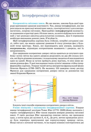 166
Інтерференція світла
Когерентність світлових хвиль. Як ми знаємо, хвилям будь-якої при­
роди притаманні однакові властивості. Так, явище інтерференції, яке ми
розглядали на прикладі механічних хвиль, спостерігається і для електро­
магнітних, зокрема світлових. Пригадаймо: інтерференцією називаєть­
ся додавання в просторі двох і більше хвиль, за якого відбувається постій­
ний у часі розподіл амплітуд результуючих коливань. Для її отримання
необхідне виконання деяких умов. З’ясуймо їх.
Щоб інтерференційна картина була стійкою, потрібні узгоджені хви­
лі, тобто такі, що мають однакові довжини й сталу різницю фаз у будь-
якій точці простору. Хвилі, які відповідають цим умовам, називають
когерентними, відповідно когерентними називають і джерела, які їх
випромінюють.
Для одержання когерентних джерел світла вдаються до штучного при­
йому: пучок світла від одного джерела розділяють на два або кілька пуч­
ків, які йдуть різними шляхами, і в подальшому зводяться й накладаються
один на одний. Якщо ці пучки пройдуть різну відстань, то між ними ви­
никне різниця фаз. У разі накладання таких пучків і виникає стійка інтер­
ференційна картина. Уперше такий метод використав французький фізик
Огюстен  Френель (1788–1827). На  малюнку  155 наведено схему досліду
Френеля для одержання когерентних джерел світла за допомогою так
званої біпризми Френеля.
Мал. 155. Схема
досліду Френеля
S1
S2
S
Е
Р
Існують інші способи отримання когерентних джерел світла.
Умови мінімумів і максимумів інтерференційної картини. Уперше
явище інтерференції дослідив Томас Юнг (1773–1820) (йому належить і
термін «інтерференція»). Юнг також першим виміряв довжину світлової
хвилі. У  своїх дослідах Юнг використав сонячне світло, що проходило
одну, а потім крізь дві щілини S1
та S2
. До речі, метою проведення дослі­
ду була перевірка припущення про корпускулярну природу світла.
Якщо світло є потоком частинок, то на екрані повинні спостерігатися дві
§37
 