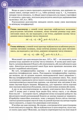 168
Якщо ж одна із хвиль проходить додаткову відстань, яка дорівнює по­
ловині хвилі, півтори хвилі й т. д., тобто різниця ходу d1
– d2
становить
непарне число півхвиль, то обидві хвилі потраплять на екран у протифазі
й «погасять» одна одну, оскільки результуюча амплітуда дорівнюватиме
нулю (мал. 157, б; с. 167).
Узагальнення розглянутих випадків носить назву умов максимуму
та мінімуму інтерференції.
Умова максимуму: у певній точці простору відбувається посилення
результуючих світлових коливань, якщо оптична різниця ходу двох
світлових хвиль ∆d, що надходять у цю точку, дорівнює цілому числу
довжин хвиль (парному числу півхвиль):
2 1 2
2
d d d k
λ
∆ = − = , де k = 0, 1, 2, 3 ... .
Умова мінімуму: у певній точці простору відбувається ослаблення резуль­
туючих світлових коливань, якщо оптична різниця ходу двох світлових
хвиль, що надходять у цю точку, дорівнює непарному числу півхвиль:
2 1 (2 1)
2
d d d k
λ
∆ = − = + , де k = 0, 1, 2, 3 ... .
Можливий і ще один випадок (на мал. 157,с. 167 — не показано), коли
різниця ходу дорівнює не цілому числу півхвиль. У цьому разі хвилі при­
йдуть з різними фазами й будуть або підсилювати, або послаблювати одна
одну. Амплітуда результуючої хвилі буде мати проміжне значення між
нулем і подвійною амплітудою.
По суті, інтерференційна картина  — це незмінний у часі розподіл
амплітуд інтерферуючих хвиль. Розглядаючи інтерференційну картину,
ми вказали, що на щілини падають монохроматичні хвилі довжиною λ.
Вигляд інтерференційної картини залежить від довжини хвиль. Так, якщо
на установку спрямувати світло іншого кольору (іншої довжини хвилі), то
спостерігатиметься аналогічна картина, але відстані між світлими й тем­
ними смугами будуть іншими. Наприклад, для червоного світла відстані
між смугами виявляться більшими, ніж за освітлення зеленим або синім.
А що ж ми спостерігатимемо на екрані, освітлюючи його білим світ­
лом? У  цьому разі в центрі буде видно білу світлу смугу, а по обидва
боки від неї — кольорові смуги, забарвлені всіма кольорами райдуги: від
фіолетового (який розташований ближче до центра екрана) до червоного.
(Спробуйте самостійно пояснити, чому у випадку білого світла спостері­
гаються різнокольорові смуги й чому на деякій відстані від центра екрана
смуги зникають, а екран стає рівномірно освітленим.)
З’ясуймо ще одне питання. Як відомо, електромагнітні хвилі (зокрема
й світлові) несуть енергію. Що ж відбувається із цією енергією, коли хви­
лі гасять одна одну? Можливо, ця енергія перетворюється на інші види й
 
