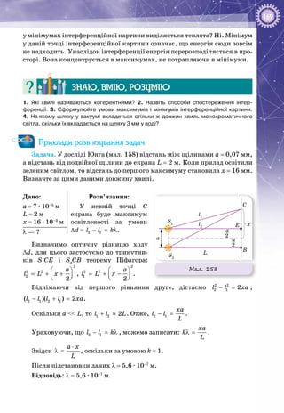 169
у мінімумах інтерференційної картини виділяється теплота? Ні. Мінімум
у даній точці інтерференційної картини означає, що енергія сюди зовсім
не надходить. Унаслідок інтерференції енергія перерозподіляється в про­
сторі. Вона концентрується в максимумах, не потрапляючи в мінімуми.
Знаю, вмію, розумію
1.  Які хвилі називаються когерентними? 2.  Назвіть способи спостереження інтер-
ференції. 3. Сформулюйте умови максимумів і мінімумів інтерференційної картини.
4.  На якому шляху у вакуумі вкладеться стільки ж довжин хвиль монохроматичного
світла, скільки їх вкладається на шляху 3 мм у воді?
Приклади розв’язування задач
Задача. У досліді Юнга (мал. 158) відстань між щілинами а = 0,07 мм,
а відстань від подвійної щілини до екрана L = 2 м. Коли прилад освітили
зеленим світлом, то відстань до першого максимуму становила x = 16 мм.
Визначте за цими даними довжину хвилі.
Дано:
а = 7 ∙ 10–5
 м
L = 2 м
x = 16 ∙ 10–3
 м
Розв’язання:
У певній точці С 
екрана буде максимум
освітленості за умови
∆d =  2 1l l k− = λ.λ — ?
Визначимо оптичну різницю ходу
∆d, для цього застосуємо до трикутни­
ків S1
CE i S2
CB теорему Піфагора:
2
2 2
2
2
a
l L x
 
= + +  
,
2
2 2
1
2
a
l L x
 
= + −  
.
Віднімаючи від першого рівняння друге, дістаємо 2 2
2 1 2l l xa− = ,
2 1 2 1( )( ) 2l l l l xa− + = .
Оскільки a << L, то 1 2 2l l L+ ≈ . Отже, 2 1
xa
l l
L
− = .
Ураховуючи, що 2 1l l k− = λ , можемо записати:
xa
k
L
λ = .
Звідси
à õ
L
⋅
λ = , оскільки за умовою k = 1.
Після підстановки даних λ = 5,6 ∙ 10–7
 м.
Відповідь: λ = 5,6 ∙ 10–7
 м.
Мал. 158
x
a
L B
E
C
S1
S2
l2
l1
2
a
2
a
 