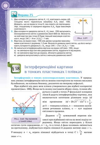 170
Вправа 23
1.	 Два когерентні джерела світла S1
і S2
освітлюють екран АВ,
площина якого паралельна напрямку S1
S2
(мал.  159).
Доведіть, що на екрані в точці О, яка лежить на перпендику-
лярі, опущеному із середини відрізка S1
S2
, буде максимум
освітленості.
2.	 Два когерентні джерела світла S1
і S2
(мал. 159) випускають
монохроматичне світло з довжиною хвилі 600 нм. Визначте,
на якій відстані від точки О буде перший максимум освітле-
ності, якщо |ОС| = 4 м і |S1
S2
| = 1 мм.
3.	 Відстань на екрані (мал. 159) між двома сусідніми максиму-
мами освітленості дорівнює 1,2 мм. Визначте довжину хвилі світла, що його випус-
кають когерентні джерела S1
і S2
, якщо |ОС| = 2 м і |S1
S2
| = 1 мм.
4.	 Як зміниться інтерференційна картина на екрані АВ (мал. 159), якщо:
а)	 не змінюючи відстані між джерелами світла, віддалити їх від екрана;
б)	 не змінюючи відстані до екрана, зблизити джерела світла;
в)	 джерела випускатимуть світло з меншою довжиною хвилі?
Інтерференційні картини
в тонких пластинках і плівках
Інтерференція в тонких плоскопаралельних пластинках. У  природ­
них умовах інтерференцію світла можна спостерігати на тонких мильних
бульбашках, на плівках бензину, розлитого на мокрому асфальті.
При відбитті від двох меж плівки утворюються два відбиті когерентні
промені (мал. 160). Якщо на їх шляху поставити збірну лінзу, то вони збе­
руться в одній з точок Р фокальної площини
лінзи й дадуть інтерференційну картину, яка
визначається оптичною різницею ходу ∆d
між променями 2 2
2 sin
2
d h n
λ
∆= − α ± ,
де h — товщина плівки, n — показник залом­
лення речовини плівки, α — кут падіння
світлового променя.
Доданок 0
2
λ
± зумовлений втратою пів­
хвилі при відбиванні світла на межі поділу се­
редо­вищ. Якщо світло переходить у більш
оптично густе середовище, n > n0
, то в точці A фаза коливань змінюється
на протилежну, відбувається втрата півхвилі й доданок матиме знак «–».
У випадку n < n0
втрата півхвилі відбудеться в точці C і 0
2
λ
± матиме
знак «+».
Мал. 159
B
O
A
C
S1
S2
§38
Мал. 160. Хід променів
у тонкій плівці
S
h
A
D
P
C n
n0
B
α
α
β
 