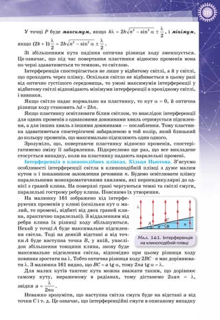 171
У точці Р буде максимум, якщо 2 2
2 sin
2
k h n
λ
λ= − α ± , і мінімум,
якщо 2 2
(2 1) 2 sin
2 2
k h n
λ λ
+= − α ± .
Зі збільшенням кута падіння оптична різниця ходу зменшується.
Це означає, що під час повертання пластинки відносно променів вона
по черзі здаватиметься то темною, то світлою.
Інтерференція спостерігається не лише у відбитому світлі, а й у світлі,
що проходить через плівку. Оскільки світло не відбивається в цьому разі
від оптично густішого середовища, то умові максимумів інтерференції у
відбитому світлі відповідають мінімуми інтерференції в прохідному світлі,
і навпаки.
Якщо світло падає нормально на пластинку, то кут α = 0, й оптична
різниця ходу становить ∆d = 2hn.
Якщо пластинку освітлювати білим світлом, то внаслідок інтерференції
для одних променів з однаковими довжинами хвиль отримується підсилен­
ня, а для інших хвиль з іншими довжинами — послаблення. Тому пластин­
ка здаватиметься спостерігачеві забарвленою в той колір, який близький
до кольору променів, що максимально підсилюють один одного.
Зрозуміло, що, повертаючи пластинку відносно променів, спостері­
гатимемо зміну її забарвлення. Підкреслимо ще раз, що все викладене
стосується випадку, коли на пластинку падають паралельні промені.
Інтерференція в клиноподібних плівках. Кільця Ньютона. З’ясуємо
особливості інтерференції світла в клиноподібній плівці з дуже малим
кутом α і показником заломлення речовини n. Будемо освітлювати плівку
паралельними монохроматичними хвилями, які перпендикулярні до од­
нієї з граней клина. На поверхні грані чергуються темні та світлі смуги,
паралельні гострому ребру клина. Пояснимо їх утворення.
На малюнку  161 зображено хід інтерфе­
руючих променів у клині (оскільки кут α ма­
лий, то промені, відбиті від двох граней кли­
на, практично паралельні). З віддаленням від
ребра клина їх різниці ходу збільшуються.
Нехай у точці А буде максимальне підсилен­
ня світла. Тоді на деякій відстані а від точ­
ки А буде наступна точка В, у якій, унаслі­
док збільшення товщини клина, знову буде
максимальне підсилення світла, відповідно при цьому різниця ходу
повинна зростати на λ. Тобто оптична різниця ходу 2BC ⋅ n має дорівнюва­
ти λ. З малюнка 161 видно, що BC = a tg α, тому 2na tg α = λ.
Для малих кутів тангенс кута можна вважати таким, що дорівнює
самому куту, вираженому в радіанах, тому дістанемо 2αan = λ,
звідки
2
a
n
λ
=
α
.
Неважко зрозуміти, що наступна світла смуга буде на відстані а від
точки С і т. д. Це означає, що інтерференційні смуги в описаному випадку
Мал. 161. Інтерференція
на клиноподібній плівці
α
λ
A
C
Ba
n
 