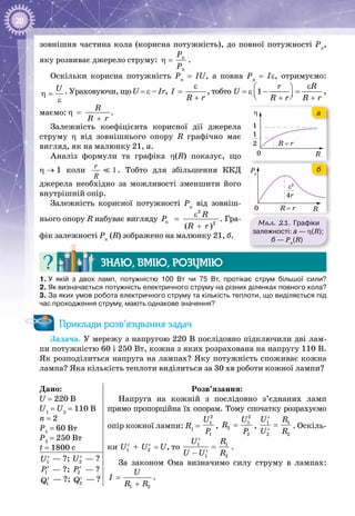 20
зовнішня частина кола (корисна потужність), до повної потужності Рп
,
яку розвиває джерело струму: ê
ï
Ð
Ð
η = .
Оскільки корисна потужність Pк
= IU, а повна Pп
= Iε, отримуємо:
U
η =
ε
. Ураховуючи, що U = ε – Ir, I
R r
ε
=
+
, тобто 1
r R
U
R r R r
ε 
=ε − =  + +
,
маємо:
R
R r
η =
+
.
Залежність коефіцієнта корисної дії джерела
струму η від зовнішнього опору R графічно має
вигляд, як на малюнку 21, а.
Аналіз формули та графіка η(R) показує, що
η → 1 коли 1
r
R
. Тобто для збільшення ККД
джерела необхідно за можливості зменшити його
внутрішній опір.
Залежність корисної потужності Рк
від зовніш­
нього опору R набуває вигляду
2
ê 2
( )
R
P
R r
ε
=
+
. Гра­
фік залежності Рк
(R) зображено на малюнку 21, б.
Знаю, вмію, розумію
1. У  якій з двох ламп, потужністю 100 Вт чи 75 Вт, протікає струм більшої сили?
2. Як визначається потужність електричного струму на різних ділянках повного кола?
3. За яких умов робота електричного струму та кількість теплоти, що виділяється під
час проходження струму, мають однакове значення?
Приклади розв’язування задач
Задача. У мережу з напругою 220 В послідовно підключили дві лам­
пи потужністю 60 і 250 Вт, кожна з яких розрахована на напругу 110 В.
Як розподілиться напруга на лампах? Яку потужність споживає кожна
лампа? Яка кількість теплоти виділиться за 30 хв роботи кожної лампи?
Дано:
U = 220 В
U1
= U2
= 110 В
n = 2
P1
= 60 Вт
P2
= 250 Вт
t = 1800 с
Розв’язання:
Напруга на кожній з послідовно з’єднаних ламп
прямо пропорційна їх опорам. Тому спочатку розрахуємо
опір кожної лампи: R1
=
2
1
1
U
P
,
2
1
2
2
U
R
P
= ,
1 1
2 2
U R
U R
′
=
′
. Оскіль­
ки 1U′ + 2U′ = U, то 1 1
1 2
U R
U U R
′
=
− ′
.
За законом Ома визначимо силу струму в лампах:
1 2
U
I
R R
=
+
.
1U′ — ?; 2U′ — ?
1P′ — ?; 2P′ — ?
1Q′ — ?; 2Q′ — ?
Мал. 21. Графіки
залежності: а — η(R);
б — Рк
(R)
Pк
R
R = r
η
0
1
1
2
0
Pк
4r
ε2
R
R = r
η
0
1
1
2
RR = r0
а
б
 